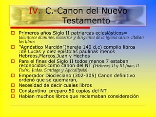  Primeros años Siglo II patriarcas eclesiásticos=
talentosos alumnos, maestros y dirigentes de la iglesia cartas citaban
los libros
 “Agnóstico Marción”(hereje 140 d,c) compilo libros
:de Lucas y diez epístolas paulinas menos
Hebreos,Marcos,Juan y Hechos
 Para el fines del Siglo II todos menos 7 estaban
reconocidos como canon del NT (Hebreos, II y III Juan, II
Pedro, Judas, Santiago y Apocalipsis)
 Emperador Diocleciano (302-305) Canon definitivo
ordenó que se quemaran,
 Necesidad de decir cuales libros
 Constantino preparo 50 copias del NT
 Habian muchos libros que reclamaban consideración
IV. C.-Canon del Nuevo
Testamento
 