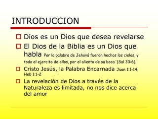 INTRODUCCION
 Dios es un Dios que desea revelarse
 El Dios de la Biblia es un Dios que
habla Por la palabra de Jehová fueron hechos los cielos, y
todo el ejercito de ellos, por el aliento de su boca¨(Sal 33:6).
 Cristo Jesús, la Palabra Encarnada Juan 1:1-14,
Heb 1:1-2
 La revelación de Dios a través de la
Naturaleza es limitada, no nos dice acerca
del amor
 