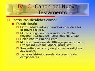  Escrituras divididas como:
 Pseudepígrafo
 Libros adulterados y heréticos considerados
escrituras falsas.
 Muchas negaban encarnación de Cristo,
negaban realidad de humanidad de Cristo
 Doble naturaleza de Cristo
 Muchos libros más de 280 agrupadados como
Evangelios,Hechos, Apocalipsies, etc
 Son anti-canonicos y de poco valor religioso o
devocional,
 valor es histórico revelando creencia de
compositores
IV. C.-Canon del Nuevo
Testamento
 