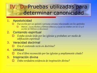 1. Apostolicidad
 Fue escrito por un apóstol o persona cercana relacionada con los apóstoles
 Marcos , Lucas,Hechos y Hebreos (Marcos y Lucas no estaban con los 12 y el
escritor de Hebreos se desconoce)
2. Contenido espiritual
 Estaba siendo leído por las iglesias y probaban ser medio de
edificación espiritual
3. Veracidad doctrinal
 Era el contenido recto en doctrina?
4. Utilidad
 Era el libro reconocido por las iglesias y ampliamente citado?
5. Inspiración divina
 Daba verdadera evidencia de inspiración divina?
IV. D.-Pruebas utilizadas para
determinar canonicidad
 