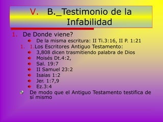 V. B._Testimonio de la
Infabilidad
1. De Donde viene?
De la misma escritura: II Ti.3:16, II P. 1:21
1. 1.Los Escritores Antiguo Testamento:
3,808 dicen trasmitiendo palabra de Dios
Moisés Dt.4:2,
Sal. 19:7
II Samuel 23:2
Isaias 1:2
Jer. 1:7,9
Ez.3:4
De modo que el Antiguo Testamento testifica de
sí mismo
 