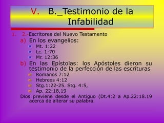 1. 2.-Escritores del Nuevo Testamento
a) En los evangelios:
Mt. 1:22
Lc. 1:70
Mr. 12:36
b) En las Epístolas: los Apóstoles dieron su
testimonio de la perfección de las escrituras
Romanos 7:12
Hebreos 4:12
Stg.1:22-25. Stg. 4:5,
Ap. 22:18,19
Dios previene desde el Antiguo (Dt.4:2 a Ap.22:18.19
acerca de alterar su palabra.
V. B._Testimonio de la
Infabilidad
 