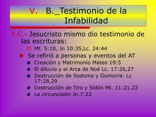 V. B._Testimonio de la
Infabilidad
1.C.- Jesucristo mismo dio testimonio de
las escrituras:
 Mt. 5:18, Jn 10:35,Lc. 24:44
 Se refirió a personas y eventos del AT
Creación y Matrimonio Mateo 19:5
El diluvio y el Arca de Noé Lc. 17:26,27
Destrucción de Sodoma y Gomorra: Lc
17:28,29
Destrucción de Tiro y Sidón Mt. 11:21.22
La circuncisión Jn.7:22
 