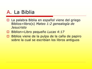 A. La Biblia
 La palabra Biblia en español viene del griego
Biblios=libro(s) Mateo 1:2 genealogía de
Jesucristo
 Biblion=Libro pequeño Lucas 4:17
 Biblios viene de la pulpa de la caña de papiro
sobre la cual se escribían los libros antiguos
 