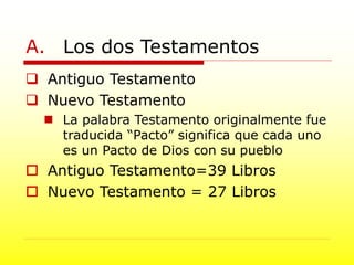 A. Los dos Testamentos
 Antiguo Testamento
 Nuevo Testamento
 La palabra Testamento originalmente fue
traducida “Pacto” significa que cada uno
es un Pacto de Dios con su pueblo
 Antiguo Testamento=39 Libros
 Nuevo Testamento = 27 Libros
 