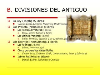 B. DIVISIONES DEL ANTIGUO
 La Ley (Torah) :5 libros
 Génesis, Éxodo, Levíticos, Números y Deuteronomio
 Los Profeta (Nebhiim): 8 libros
 Los Primeros Profetas: 4 libros
o Josué, Jueces, Samuel y Reyes
 Los últimos Profetas: 4 libros
o Isaías, Jeremías, Ezequiel y los 12 (Oseas, Joel, Amos, etc)
 Los Escritos (Kethubhim)11 libros
 Los Poéticos: 3 libros
o Salmos, Proverbios y Job
 Cinco pergaminos (Megilloth):
o Cantar de los Cantares, Ruth, Lamentaciones, Ester y Eclesiastés
 Libros históricos (4 libros):
o Daniel, Esdras, Nehemias y Crónicas
 