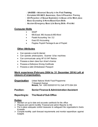 : UN-DSS – Advanced Security in the Field Training
: Completed HIV/AIDS Awareness, Care & Prevention Training
: UN Prevention of Sexual Exploitation & Abuse at the Work place
: Basic Counseling & Home Based Care Skills
: Accident Emergency Basic Life Saving Skills –First Aid
Computer Skills
 SAAP
 MS-Excel, MS Access & MS-Word
 Pastel Accounting Ver. 5.2
 Exact E5 Accounting
 Payplus Payroll Package & use of Paynet
Other Attributes
 Can operate e-mail & internet
 Can operate photocopiers, Scanner & fax machines
 Can communicate using HF & VHF Radios
 Possess a clean class four driver’s licence
 Possess a Defensive Driving Certificate
 Possess a valid Zimbabwean Passport
Work experience (February 2004 to 31 December 2014) Left at
closure of organisation.
Organisation: United Nations World Food Programme
7 Hosgood Avenue
Mutare, Tel: +263 02202010119, Cell: 0773 294 224
Position: Senior Finance & Administration Assistant
Reporting to: The Head of Sub Office
Duties:
 Maintain an up to date and accurate cashbook for the office
 Prepare and submit monthly Financial and admin Reports to HQ
 Put in place adequate control measures to safeguard the organization’s funds
& assets
 Compile monthly cash forecast requirements and monitor expenditure against
budgets
 