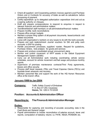  Check all suppliers’ and Cooperating partners invoices against Local Purchase
Orders and or Contracts for accuracy of totals as well as calculations before
processing of payment.
 Certify expenditure up to delegated authorization expenditure limit and act as
a signing authority on cheques.
 Draft and prepare correspondence to respond to enquiries in respect to
relevant financial and administrative matters.
 Train/Brief/debrief staff members on all administrative/financial matters
 Prepare monthly bank reconciliations
 Prepare office annual budgets
 Maintain a proper filing system of all payment documents, lease/contracts and
related documents
 Liaise with organization’s bankers on any issues to do with the bank accounts
 Prepare and park replenishment Journal vouchers for SIA and petty cash
accounts in SAP for posting
 Handle procurement processes, suppliers’ roaster, Request for quotations,
Purchase Orders, bids analysis for goods and services
 Prepare and produce consolidated annual procurement plans
 Monitor and control movement of WFP assets in the Global Equipment
Management System (GEMS)
 Carry out all Administrative work including coordinating vehicle service
schedules, account for vehicle movement and fuel usage and produce monthly
reports
 Supervision of premises maintenance contracts/Third Party agreements,
leases and office security
 Process staff travel requests (TRs) and Travel Expense Claims (TECs) and
liquidate travel advances and recovery.
 Maintain personnel files and support the work of the HQ Human Resources
office at the branch office.
January 1999 to Jan 2004
Company: Traffic Safety Council of Zimbabwe
P. O. Box CY 293, Causeway
Harare, Tel: +263 4 751203/8
Position: Accounts & Administration Officer
Reporting to: The Finance& Administration Manager
Duties:
 Responsible for capturing and recording of accurate accounting data in the
Cash Book and General Ledger
 Payroll administration to include reconciliation of salaries account, leave and
reports, computation of statutory returns i.e. PAYE, NSSA, PENSION etc.
 