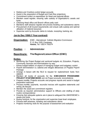  Debtors and Creditors control ledger accounts
 Assist in the preparation of Budget and Cash flow projections
 Commitment control on expenditure for Head and regional offices
 Maintain asset register, ensuring safe custody of organization’s assets and
funds
 Checking Head office and Branch offices petty cash
 Maintains staff advance register and process traveling and subsistence claims
 Procurement of all Council requirements and ensure safe custody and optimal
utilization of material resources
 Supervise work by Accounts clerks to include, receipting, banking etc.
Jan to Dec 1998 (1 Year contract)
Organisation: ICMC - International Catholic Migration Commission
P. O. Box 1520, Causeway
Harare, Tel: +263 4 793274
Position : Administrator
Reporting to: The RegionalLiaison Officer (ICMC)
Duties:
 Monitoring the Project Budget and sectional budgets viz; Education, Projects,
Community Services and Administration by way;
- Advise budget holders on aspect of managing budget and budgetary control
 Payroll administration i.e. salaries and refugee allowances on Payplus Payroll
Package
 Arrange in liaison with the RLO to request for replenishment funds from
UNHCR
 Maintain all books of accounts for the ICMC/UNHCR PROGRAMME
PROJECT 97/AP/ZIM/CM/200 and do Project accounts reconciliations
 Prepare monthly Projects accounts and progress reports and assist in budget
preparation exercises
 Process monthly payments, reconcile invoices with suppliers statements and
writing all cheques
 Maintain the asset and commitment registers
 Provide as required administrative support to Officers and drafting of daily
routine correspondence
 Ensuring that adequate systems are in place to safeguard the UNHCR/ICMC’s
assets and funds.
 Buying functions for the organisation and supervise lower level employees
 Process staff advances, traveling and subsistence claims
 Projects monitoring visits for the purpose of assessment and evaluation
 