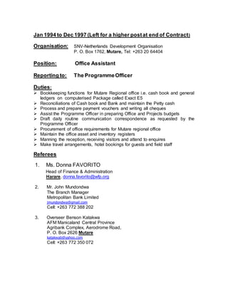 Jan 1994 to Dec 1997 (Left for a higher postat end of Contract)
Organisation: SNV-Netherlands Development Organisation
P. O. Box 1762, Mutare, Tel: +263 20 64404
Position: Office Assistant
Reporting to: The ProgrammeOfficer
Duties:
 Bookkeeping functions for Mutare Regional office i.e. cash book and general
ledgers on computerised Package called Exact E5
 Reconciliations of Cash book and Bank and maintain the Petty cash
 Process and prepare payment vouchers and writing all cheques
 Assist the Programme Officer in preparing Office and Projects budgets
 Draft daily routine communication correspondence as requested by the
Programme Officer
 Procurement of office requirements for Mutare regional office
 Maintain the office asset and inventory registers
 Manning the reception, receiving visitors and attend to enquires
 Make travel arrangements, hotel bookings for guests and field staff
Referees
1. Ms. Donna FAVORITO
Head of Finance & Administration
Harare, donna.favorito@wfp.org
2. Mr. John Mundondwa
The Branch Manager
Metropolitan Bank Limited
jmundondwa@gmail.com
Cell: +263 772 388 202
3. Overseer Benson Katakwa
AFM Manicaland Central Province
Agribank Complex, Aerodrome Road,
P. O. Box 2626 Mutare
katakwab@yahoo.com
Cell: +263 772 350 072
 