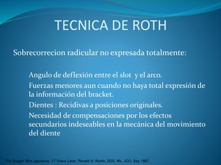 TECNICA DE ROTH
Sobrecorrecion radicular no expresada totalmente:
 Angulo de deflexión entre el slot y el arco.
 Fuerzas menores aun cuando no haya total expresión de
la información del bracket.
 Dientes : Recidivas a posiciones originales.
 Necesidad de compensaciones por los efectos
secundarios indeseables en la mecánica del movimiento
del diente
The Sraight Wire appliance, 17 Years Later. Ronald H. Rothh, DDS, Ms. JCO, Sep 1987.
 