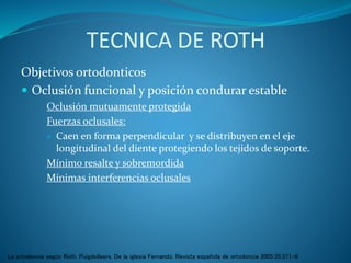 TECNICA DE ROTH
Objetivos ortodonticos
 Oclusión funcional y posición condurar estable
Oclusión mutuamente protegida
Fuerzas oclusales:
 Caen en forma perpendicular y se distribuyen en el eje
longitudinal del diente protegiendo los tejidos de soporte.
Mínimo resalte y sobremordida
Mínimas interferencias oclusales
La ortodoncia según Roth. Puigdolleers, De la iglesia Fernando. Revista española de ortodoncia 2005;35:371-6
 