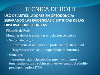 USO DE ARTICULADORES EN ORTODONCIA:
SEPARANDO LAS EVIDENCIAS CIENTIFICAS DE LAS
OBSERVACIONES CLINICAS
Filosofía de Roth
Montajes de los 9 pacientes en relación céntrica :
 Sintomáticos (7) :
-Interferencias oclusales en protrusión y lateralidad
-Desgastes selectivos , desaparición de síntomas
 Concluye:
- interferencias oclusales durante movimientos
funcionales causan subluxaciones extremas del cóndilo,
predisponiendo a DTM.
TECNICA DE ROTH
 