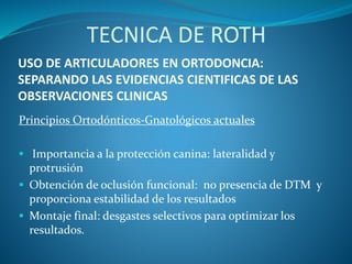 USO DE ARTICULADORES EN ORTODONCIA:
SEPARANDO LAS EVIDENCIAS CIENTIFICAS DE LAS
OBSERVACIONES CLINICAS
Principios Ortodónticos-Gnatológicos actuales
 Importancia a la protección canina: lateralidad y
protrusión
 Obtención de oclusión funcional: no presencia de DTM y
proporciona estabilidad de los resultados
 Montaje final: desgastes selectivos para optimizar los
resultados.
TECNICA DE ROTH
 