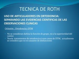 USO DE ARTICULADORES EN ORTODONCIA:
SEPARANDO LAS EVIDENCIAS CIENTIFICAS DE LAS
OBSERVACIONES CLINICAS
Oclusión , Ortodoncia y DTM
• No se consideran dañina la función de grupo, no a la superioridad del
canino
• Teoría tratamientos de ortodoncia si eran causa de DTM, actualmente
se considera que no es causante de disfunciones
TECNICA DE ROTH
 