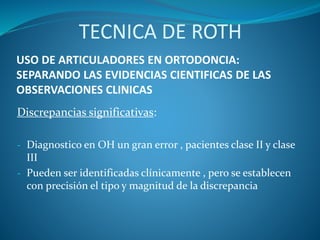 USO DE ARTICULADORES EN ORTODONCIA:
SEPARANDO LAS EVIDENCIAS CIENTIFICAS DE LAS
OBSERVACIONES CLINICAS
Discrepancias significativas:
- Diagnostico en OH un gran error , pacientes clase II y clase
III
- Pueden ser identificadas clínicamente , pero se establecen
con precisión el tipo y magnitud de la discrepancia
TECNICA DE ROTH
 