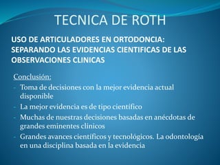 USO DE ARTICULADORES EN ORTODONCIA:
SEPARANDO LAS EVIDENCIAS CIENTIFICAS DE LAS
OBSERVACIONES CLINICAS
Conclusión:
- Toma de decisiones con la mejor evidencia actual
disponible
- La mejor evidencia es de tipo científico
- Muchas de nuestras decisiones basadas en anécdotas de
grandes eminentes clínicos
- Grandes avances científicos y tecnológicos. La odontología
en una disciplina basada en la evidencia
TECNICA DE ROTH
 