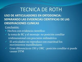 USO DE ARTICULADORES EN ORTODONCIA:
SEPARANDO LAS EVIDENCIAS CIENTIFICAS DE LAS
OBSERVACIONES CLINICAS
Conclusión:
 Hechos con evidencia científica:
 la toma de RC y el montaje: no posición condilar
tridimensional con precisión milimétrica
 El articulador no reproduce con exactitud los
movimientos mandibulares
 Gran diferencia en OH y ORC : posición condilar si puede
causar DTM
TECNICA DE ROTH
 