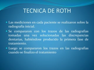 TECNICA DE ROTH
 Las mediciones en cada paciente se realizaron sobre la
radiografía inicial.
 Se compararon con los trazos de las radiografías
tomadas una vez solucionadas las discrepancias
dentarias, habiéndose producido la primera fase de
tratamiento.
 Luego se compararon los trazos en las radiografías
cuando se finalizo el tratamiento
 