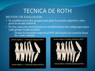 TECNICA DE ROTH
METODO DE EVALUACION
 Se establecieron dos grupos uno para la arcada superior y otro
para la arcada inferior.
 En los casos sin extracciones se establecieron dos subgrupos para
cada grupo (cada arcada):
1. Donde la extrusión respecto al POF del incisivo en cuestión fuese
de 2 mm o menor
 