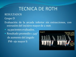 TECNICA DE ROTH
RESULTADOS
Grupo D
Evaluación de la arcada inferior sin extracciones, con
extrusión del incisivo mayor de 2 mm
 19 pacientes evaluados.
 Resultado promedio 1.345°
de aumento del ángulo
PM- eje mayor Ii
 