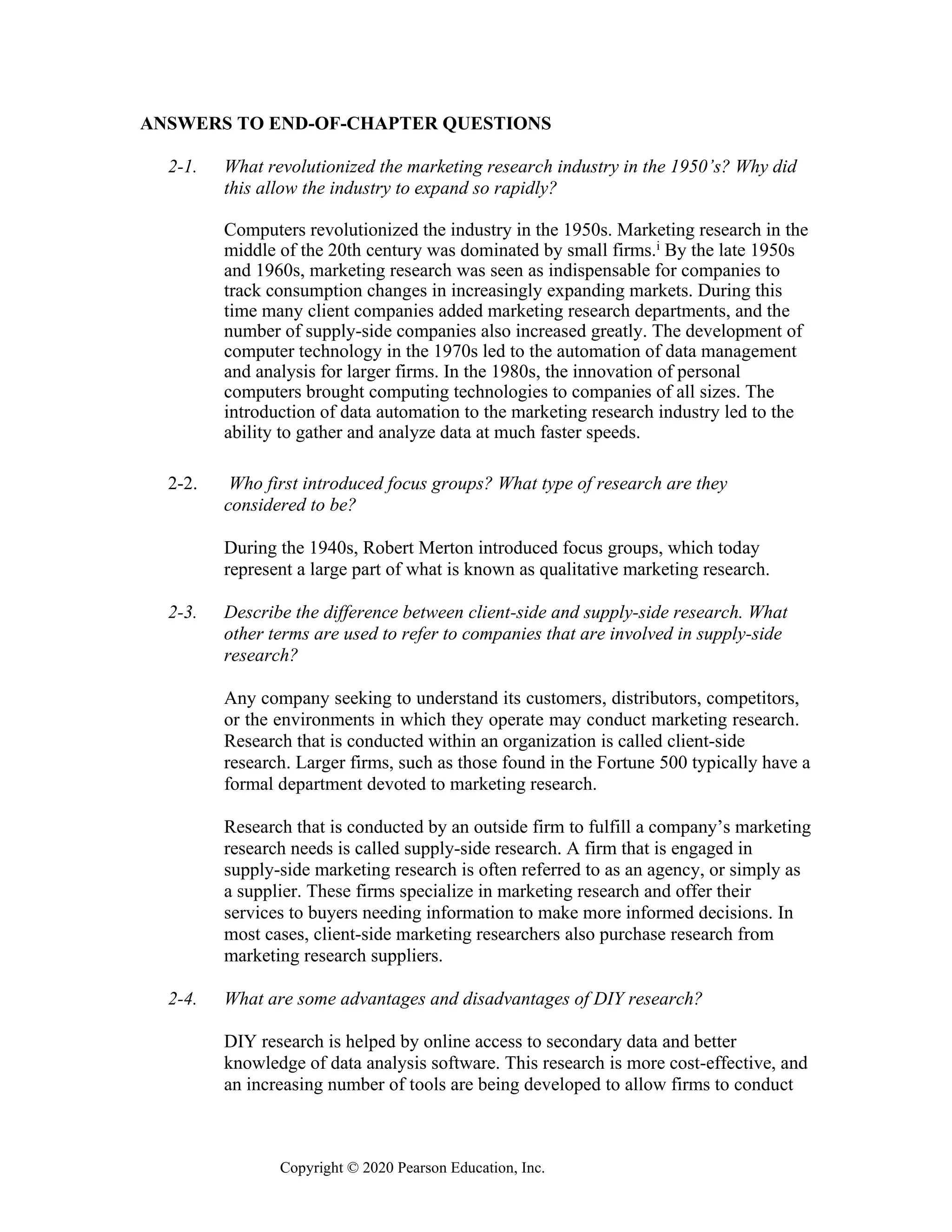 Copyright © 2020 Pearson Education, Inc.
ANSWERS TO END-OF-CHAPTER QUESTIONS
2-1. What revolutionized the marketing research industry in the 1950’s? Why did
this allow the industry to expand so rapidly?
Computers revolutionized the industry in the 1950s. Marketing research in the
middle of the 20th century was dominated by small firms.i By the late 1950s
and 1960s, marketing research was seen as indispensable for companies to
track consumption changes in increasingly expanding markets. During this
time many client companies added marketing research departments, and the
number of supply-side companies also increased greatly. The development of
computer technology in the 1970s led to the automation of data management
and analysis for larger firms. In the 1980s, the innovation of personal
computers brought computing technologies to companies of all sizes. The
introduction of data automation to the marketing research industry led to the
ability to gather and analyze data at much faster speeds.
2-2. Who first introduced focus groups? What type of research are they
considered to be?
During the 1940s, Robert Merton introduced focus groups, which today
represent a large part of what is known as qualitative marketing research.
2-3. Describe the difference between client-side and supply-side research. What
other terms are used to refer to companies that are involved in supply-side
research?
Any company seeking to understand its customers, distributors, competitors,
or the environments in which they operate may conduct marketing research.
Research that is conducted within an organization is called client-side
research. Larger firms, such as those found in the Fortune 500 typically have a
formal department devoted to marketing research.
Research that is conducted by an outside firm to fulfill a company’s marketing
research needs is called supply-side research. A firm that is engaged in
supply-side marketing research is often referred to as an agency, or simply as
a supplier. These firms specialize in marketing research and offer their
services to buyers needing information to make more informed decisions. In
most cases, client-side marketing researchers also purchase research from
marketing research suppliers.
2-4. What are some advantages and disadvantages of DIY research?
DIY research is helped by online access to secondary data and better
knowledge of data analysis software. This research is more cost-effective, and
an increasing number of tools are being developed to allow firms to conduct
 