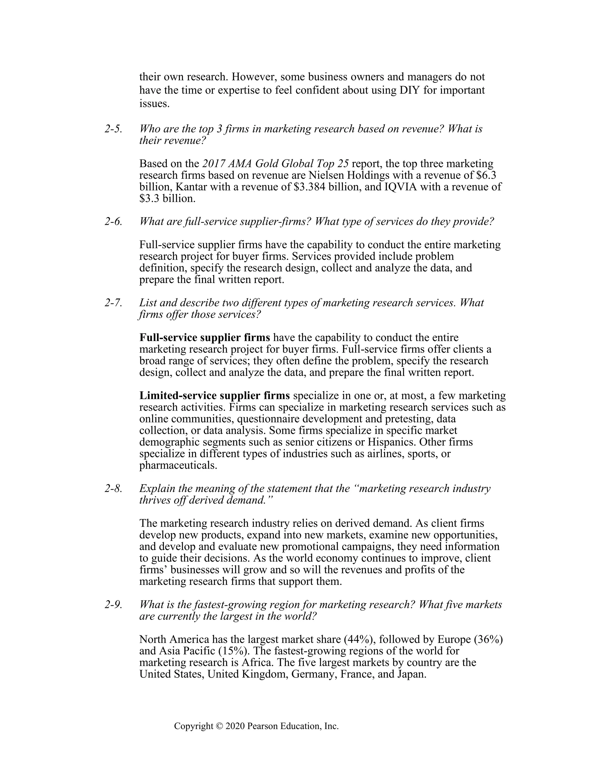 Copyright © 2020 Pearson Education, Inc.
their own research. However, some business owners and managers do not
have the time or expertise to feel confident about using DIY for important
issues.
2-5. Who are the top 3 firms in marketing research based on revenue? What is
their revenue?
Based on the 2017 AMA Gold Global Top 25 report, the top three marketing
research firms based on revenue are Nielsen Holdings with a revenue of $6.3
billion, Kantar with a revenue of $3.384 billion, and IQVIA with a revenue of
$3.3 billion.
2-6. What are full-service supplier-firms? What type of services do they provide?
Full-service supplier firms have the capability to conduct the entire marketing
research project for buyer firms. Services provided include problem
definition, specify the research design, collect and analyze the data, and
prepare the final written report.
2-7. List and describe two different types of marketing research services. What
firms offer those services?
Full-service supplier firms have the capability to conduct the entire
marketing research project for buyer firms. Full-service firms offer clients a
broad range of services; they often define the problem, specify the research
design, collect and analyze the data, and prepare the final written report.
Limited-service supplier firms specialize in one or, at most, a few marketing
research activities. Firms can specialize in marketing research services such as
online communities, questionnaire development and pretesting, data
collection, or data analysis. Some firms specialize in specific market
demographic segments such as senior citizens or Hispanics. Other firms
specialize in different types of industries such as airlines, sports, or
pharmaceuticals.
2-8. Explain the meaning of the statement that the “marketing research industry
thrives off derived demand.”
The marketing research industry relies on derived demand. As client firms
develop new products, expand into new markets, examine new opportunities,
and develop and evaluate new promotional campaigns, they need information
to guide their decisions. As the world economy continues to improve, client
firms’ businesses will grow and so will the revenues and profits of the
marketing research firms that support them.
2-9. What is the fastest-growing region for marketing research? What five markets
are currently the largest in the world?
North America has the largest market share (44%), followed by Europe (36%)
and Asia Pacific (15%). The fastest-growing regions of the world for
marketing research is Africa. The five largest markets by country are the
United States, United Kingdom, Germany, France, and Japan.
 