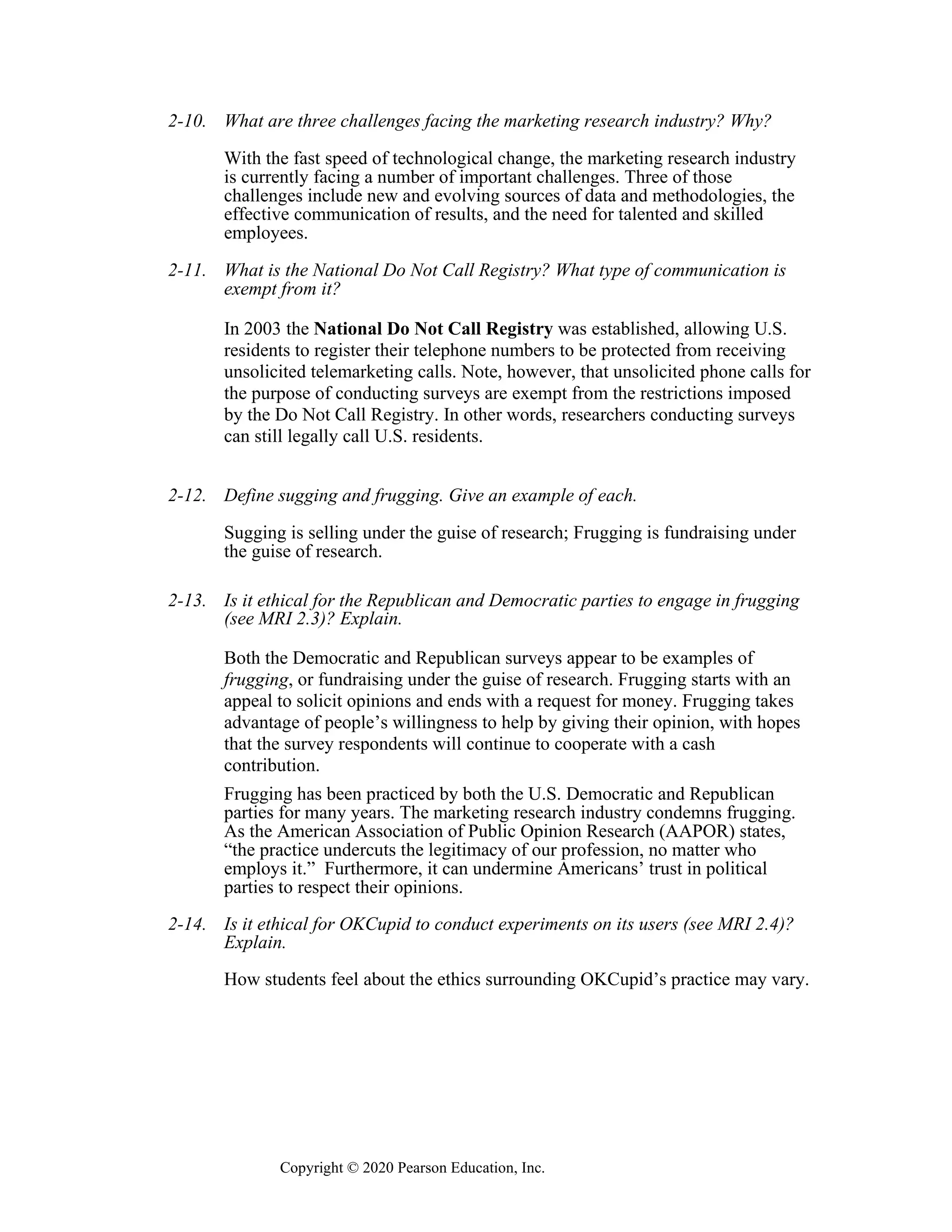 Copyright © 2020 Pearson Education, Inc.
2-10. What are three challenges facing the marketing research industry? Why?
With the fast speed of technological change, the marketing research industry
is currently facing a number of important challenges. Three of those
challenges include new and evolving sources of data and methodologies, the
effective communication of results, and the need for talented and skilled
employees.
2-11. What is the National Do Not Call Registry? What type of communication is
exempt from it?
In 2003 the National Do Not Call Registry was established, allowing U.S.
residents to register their telephone numbers to be protected from receiving
unsolicited telemarketing calls. Note, however, that unsolicited phone calls for
the purpose of conducting surveys are exempt from the restrictions imposed
by the Do Not Call Registry. In other words, researchers conducting surveys
can still legally call U.S. residents.
2-12. Define sugging and frugging. Give an example of each.
Sugging is selling under the guise of research; Frugging is fundraising under
the guise of research.
2-13. Is it ethical for the Republican and Democratic parties to engage in frugging
(see MRI 2.3)? Explain.
Both the Democratic and Republican surveys appear to be examples of
frugging, or fundraising under the guise of research. Frugging starts with an
appeal to solicit opinions and ends with a request for money. Frugging takes
advantage of people’s willingness to help by giving their opinion, with hopes
that the survey respondents will continue to cooperate with a cash
contribution.
Frugging has been practiced by both the U.S. Democratic and Republican
parties for many years. The marketing research industry condemns frugging.
As the American Association of Public Opinion Research (AAPOR) states,
“the practice undercuts the legitimacy of our profession, no matter who
employs it.” Furthermore, it can undermine Americans’ trust in political
parties to respect their opinions.
2-14. Is it ethical for OKCupid to conduct experiments on its users (see MRI 2.4)?
Explain.
How students feel about the ethics surrounding OKCupid’s practice may vary.
 