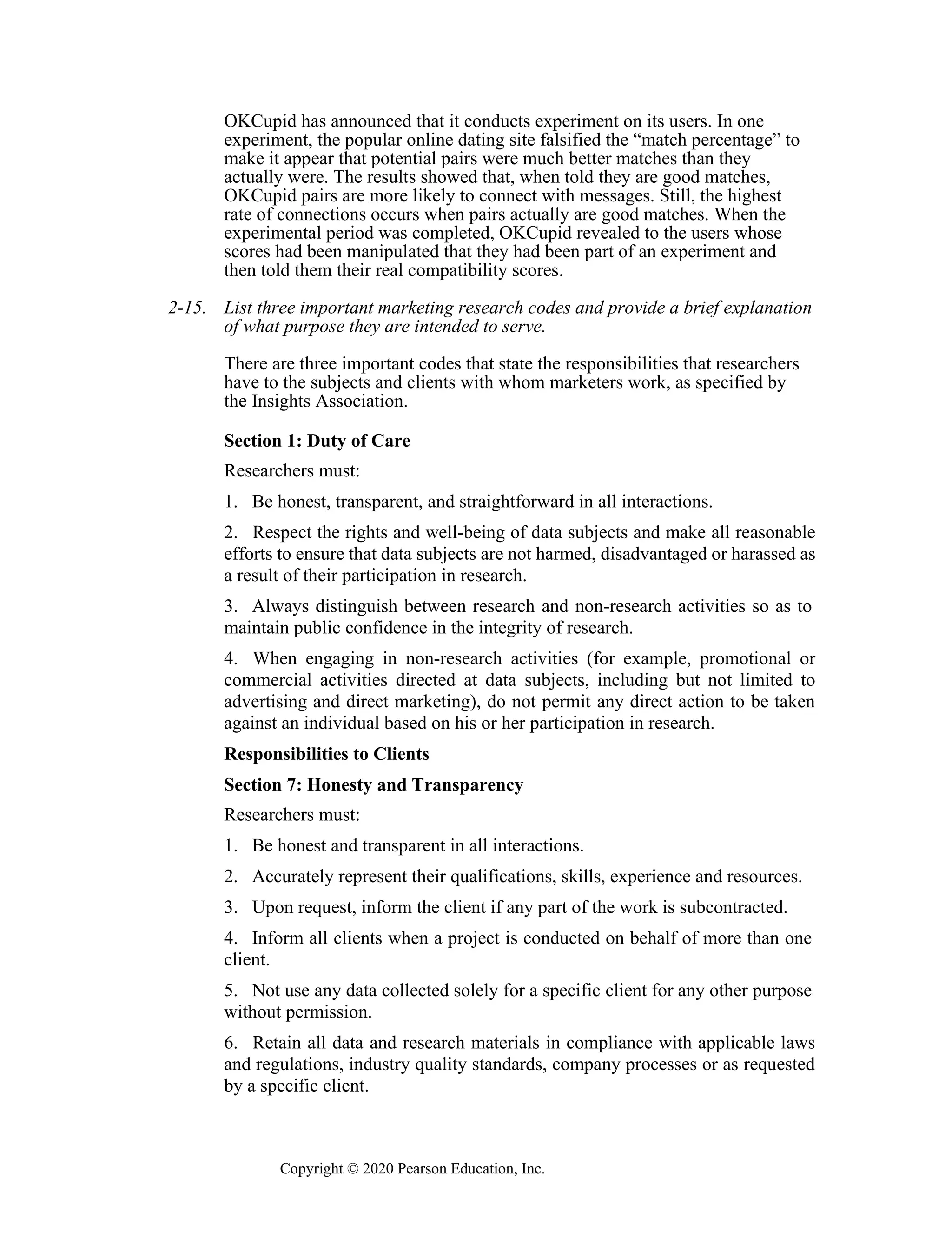 Copyright © 2020 Pearson Education, Inc.
OKCupid has announced that it conducts experiment on its users. In one
experiment, the popular online dating site falsified the “match percentage” to
make it appear that potential pairs were much better matches than they
actually were. The results showed that, when told they are good matches,
OKCupid pairs are more likely to connect with messages. Still, the highest
rate of connections occurs when pairs actually are good matches. When the
experimental period was completed, OKCupid revealed to the users whose
scores had been manipulated that they had been part of an experiment and
then told them their real compatibility scores.
2-15. List three important marketing research codes and provide a brief explanation
of what purpose they are intended to serve.
There are three important codes that state the responsibilities that researchers
have to the subjects and clients with whom marketers work, as specified by
the Insights Association.
Section 1: Duty of Care
Researchers must:
1. Be honest, transparent, and straightforward in all interactions.
2. Respect the rights and well-being of data subjects and make all reasonable
efforts to ensure that data subjects are not harmed, disadvantaged or harassed as
a result of their participation in research.
3. Always distinguish between research and non-research activities so as to
maintain public confidence in the integrity of research.
4. When engaging in non-research activities (for example, promotional or
commercial activities directed at data subjects, including but not limited to
advertising and direct marketing), do not permit any direct action to be taken
against an individual based on his or her participation in research.
Responsibilities to Clients
Section 7: Honesty and Transparency
Researchers must:
1. Be honest and transparent in all interactions.
2. Accurately represent their qualifications, skills, experience and resources.
3. Upon request, inform the client if any part of the work is subcontracted.
4. Inform all clients when a project is conducted on behalf of more than one
client.
5. Not use any data collected solely for a specific client for any other purpose
without permission.
6. Retain all data and research materials in compliance with applicable laws
and regulations, industry quality standards, company processes or as requested
by a specific client.
 