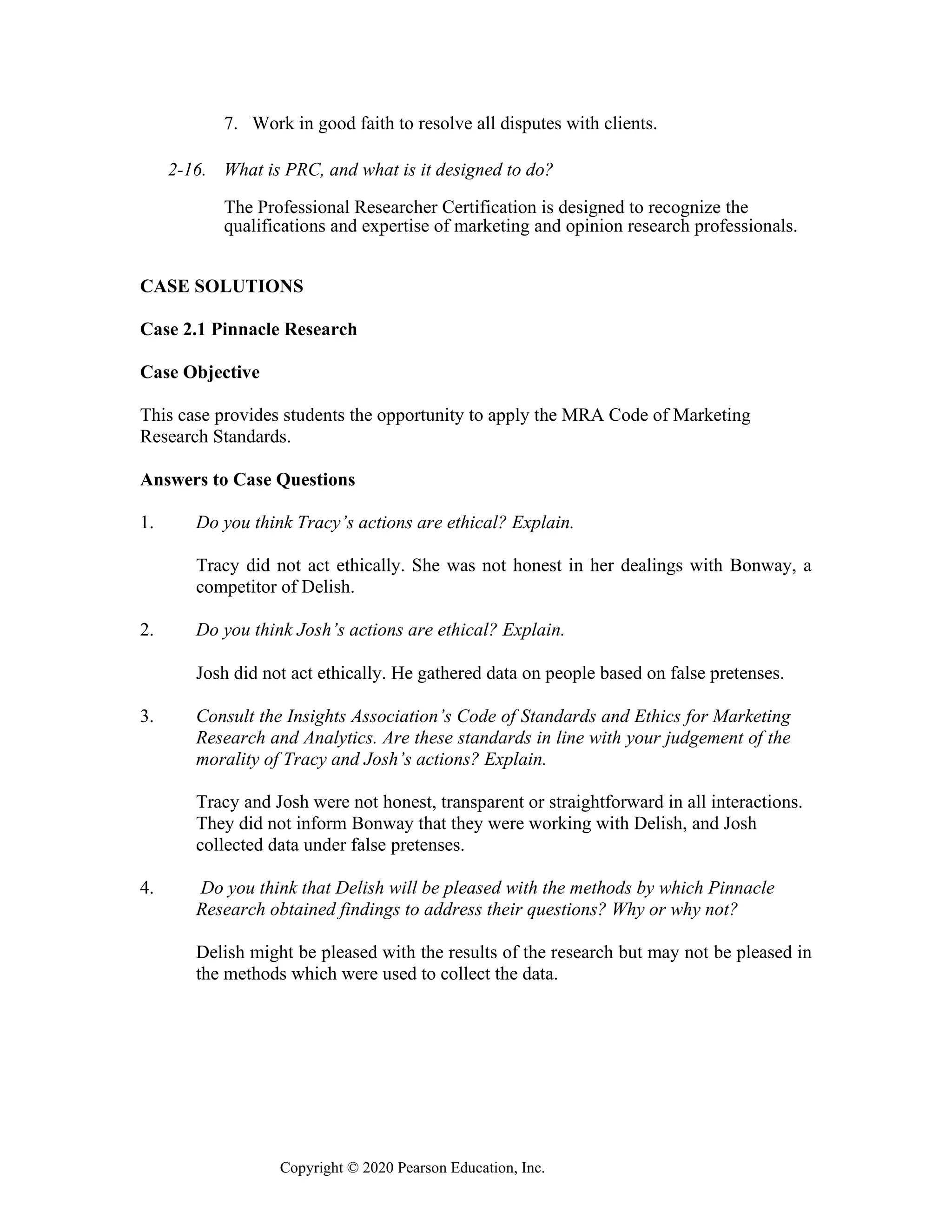 Copyright © 2020 Pearson Education, Inc.
7. Work in good faith to resolve all disputes with clients.
2-16. What is PRC, and what is it designed to do?
The Professional Researcher Certification is designed to recognize the
qualifications and expertise of marketing and opinion research professionals.
CASE SOLUTIONS
Case 2.1 Pinnacle Research
Case Objective
This case provides students the opportunity to apply the MRA Code of Marketing
Research Standards.
Answers to Case Questions
1. Do you think Tracy’s actions are ethical? Explain.
Tracy did not act ethically. She was not honest in her dealings with Bonway, a
competitor of Delish.
2. Do you think Josh’s actions are ethical? Explain.
Josh did not act ethically. He gathered data on people based on false pretenses.
3. Consult the Insights Association’s Code of Standards and Ethics for Marketing
Research and Analytics. Are these standards in line with your judgement of the
morality of Tracy and Josh’s actions? Explain.
Tracy and Josh were not honest, transparent or straightforward in all interactions.
They did not inform Bonway that they were working with Delish, and Josh
collected data under false pretenses.
4. Do you think that Delish will be pleased with the methods by which Pinnacle
Research obtained findings to address their questions? Why or why not?
Delish might be pleased with the results of the research but may not be pleased in
the methods which were used to collect the data.
 