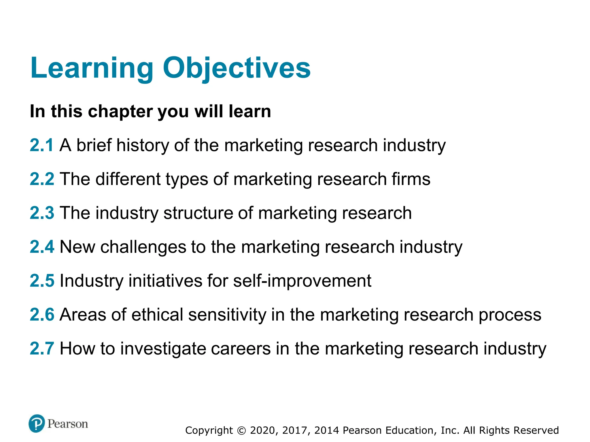 Copyright © 2020, 2017, 2014 Pearson Education, Inc. All Rights Reserved
Learning Objectives
In this chapter you will learn
2.1 A brief history of the marketing research industry
2.2 The different types of marketing research firms
2.3 The industry structure of marketing research
2.4 New challenges to the marketing research industry
2.5 Industry initiatives for self-improvement
2.6 Areas of ethical sensitivity in the marketing research process
2.7 How to investigate careers in the marketing research industry
 