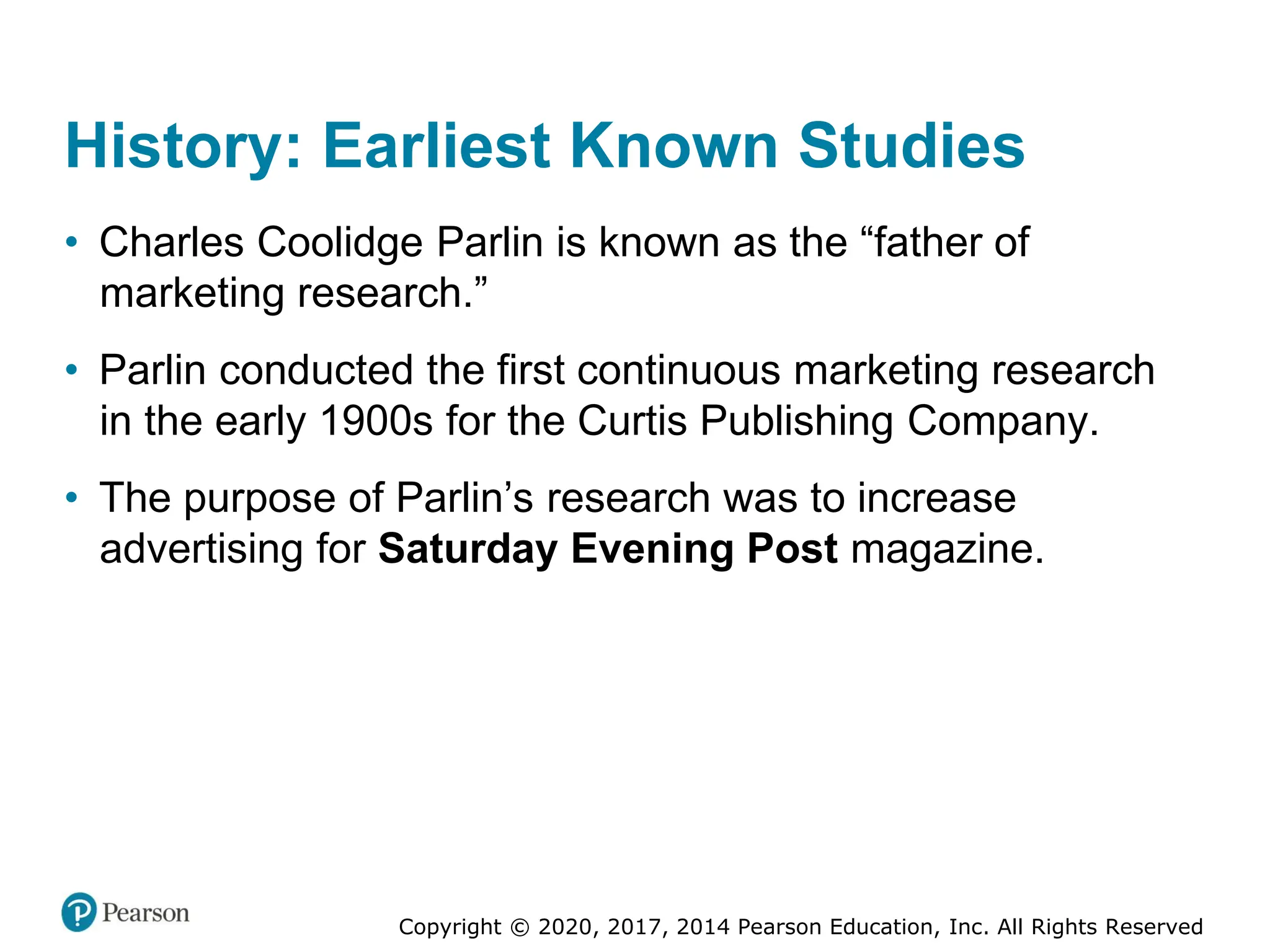 Copyright © 2020, 2017, 2014 Pearson Education, Inc. All Rights Reserved
History: Earliest Known Studies
• Charles Coolidge Parlin is known as the “father of
marketing research.”
• Parlin conducted the first continuous marketing research
in the early 1900s for the Curtis Publishing Company.
• The purpose of Parlin’s research was to increase
advertising for Saturday Evening Post magazine.
 
