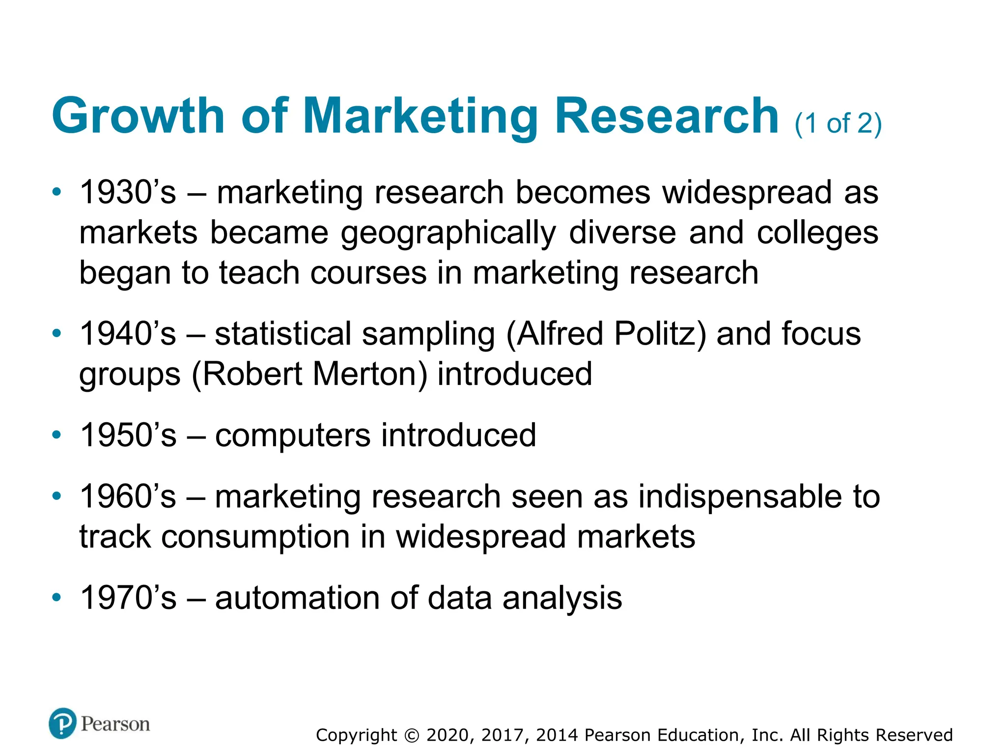 Copyright © 2020, 2017, 2014 Pearson Education, Inc. All Rights Reserved
Growth of Marketing Research (1 of 2)
• 1930’s – marketing research becomes widespread as
markets became geographically diverse and colleges
began to teach courses in marketing research
• 1940’s – statistical sampling (Alfred Politz) and focus
groups (Robert Merton) introduced
• 1950’s – computers introduced
• 1960’s – marketing research seen as indispensable to
track consumption in widespread markets
• 1970’s – automation of data analysis
 
