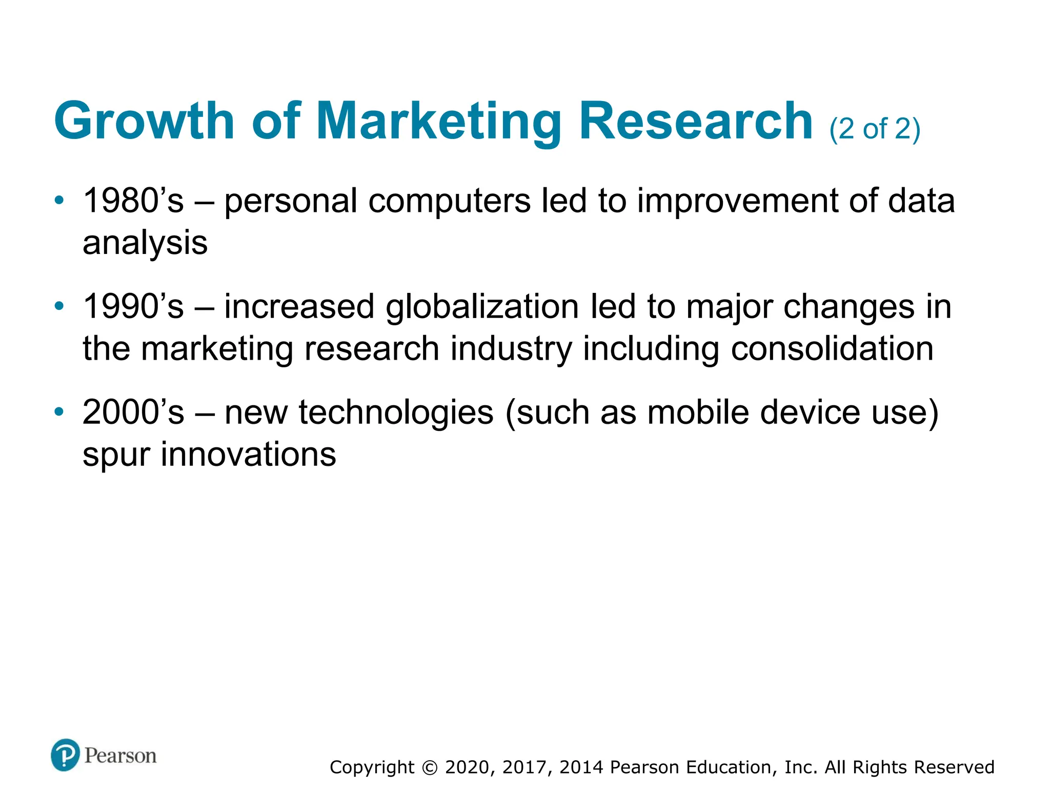 Copyright © 2020, 2017, 2014 Pearson Education, Inc. All Rights Reserved
Growth of Marketing Research (2 of 2)
• 1980’s – personal computers led to improvement of data
analysis
• 1990’s – increased globalization led to major changes in
the marketing research industry including consolidation
• 2000’s – new technologies (such as mobile device use)
spur innovations
 