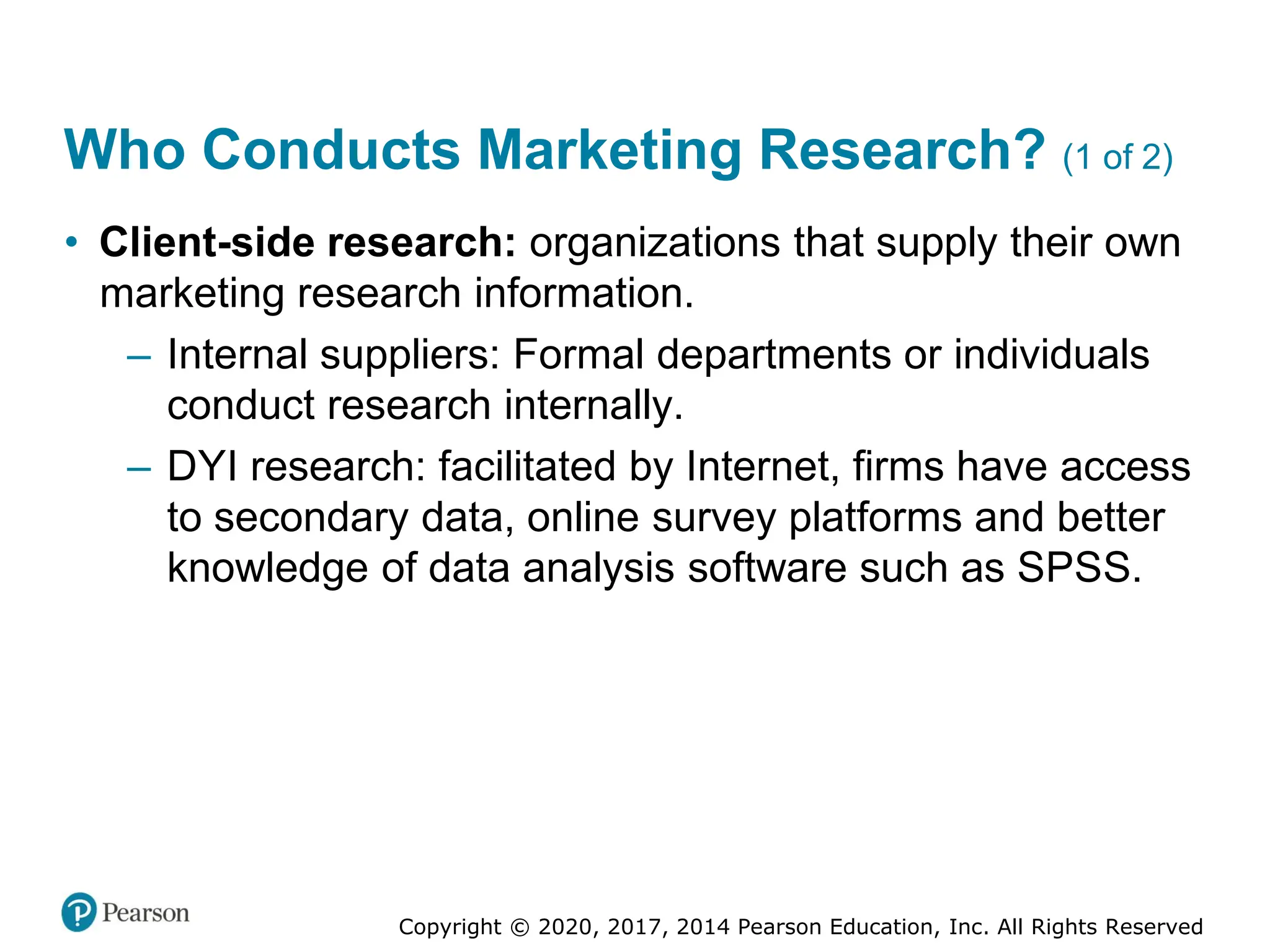 Copyright © 2020, 2017, 2014 Pearson Education, Inc. All Rights Reserved
Who Conducts Marketing Research? (1 of 2)
• Client-side research: organizations that supply their own
marketing research information.
– Internal suppliers: Formal departments or individuals
conduct research internally.
– DYI research: facilitated by Internet, firms have access
to secondary data, online survey platforms and better
knowledge of data analysis software such as SPSS.
 