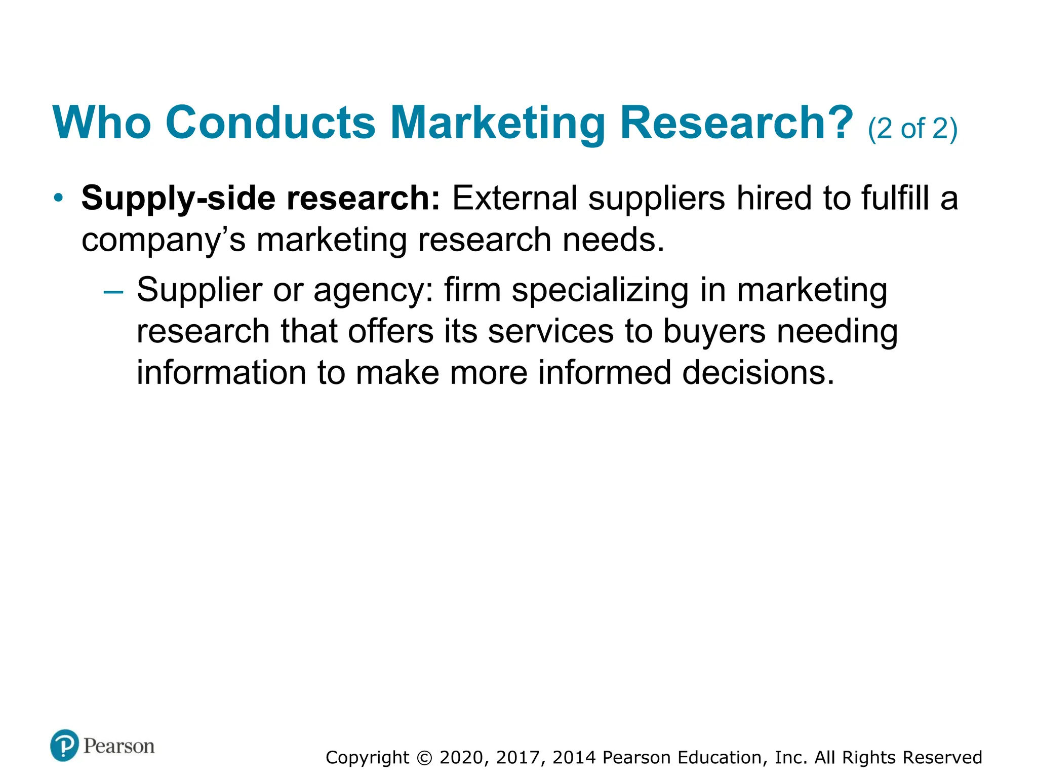 Copyright © 2020, 2017, 2014 Pearson Education, Inc. All Rights Reserved
Who Conducts Marketing Research? (2 of 2)
• Supply-side research: External suppliers hired to fulfill a
company’s marketing research needs.
– Supplier or agency: firm specializing in marketing
research that offers its services to buyers needing
information to make more informed decisions.
 