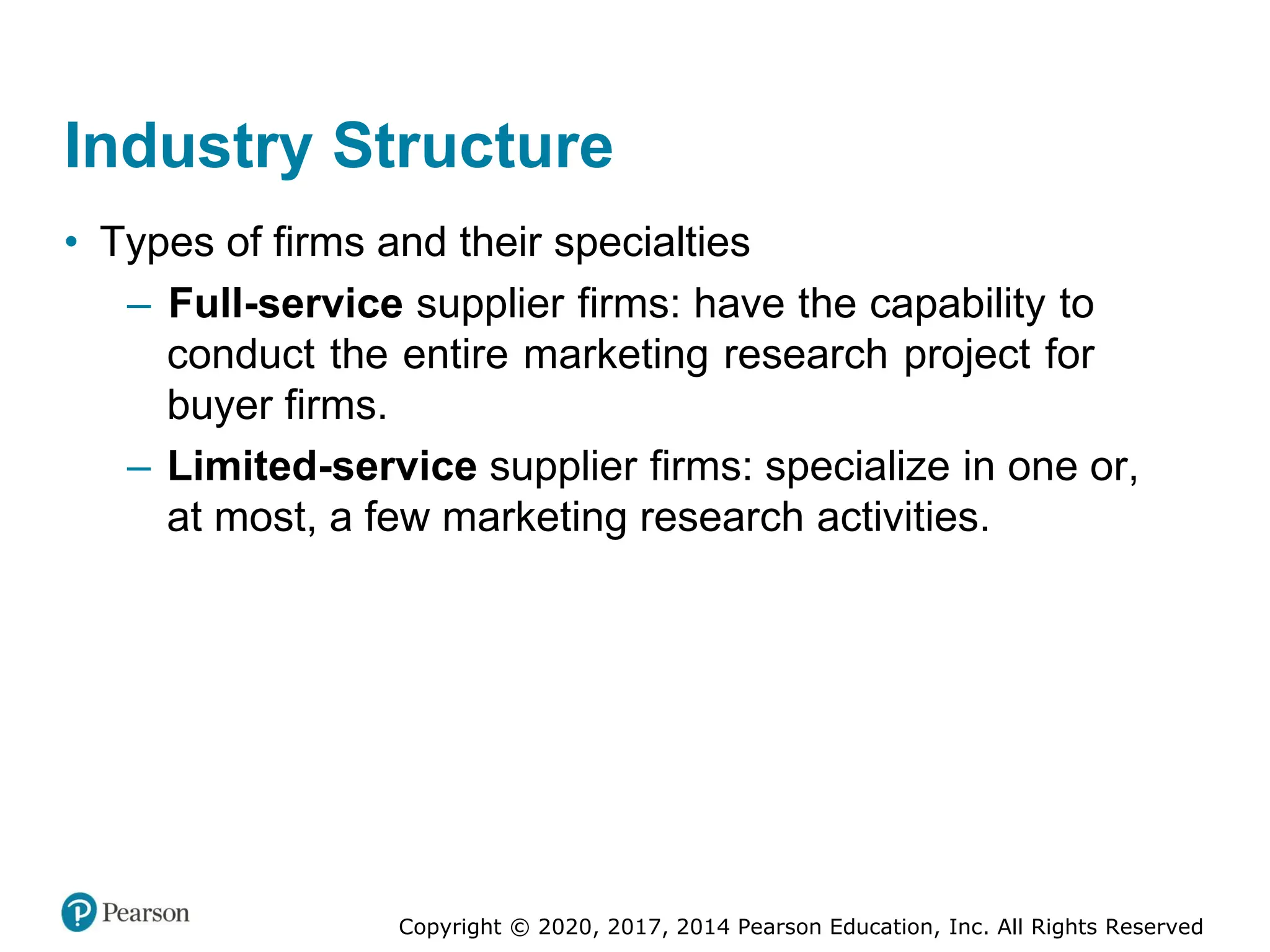 Copyright © 2020, 2017, 2014 Pearson Education, Inc. All Rights Reserved
Industry Structure
• Types of firms and their specialties
– Full-service supplier firms: have the capability to
conduct the entire marketing research project for
buyer firms.
– Limited-service supplier firms: specialize in one or,
at most, a few marketing research activities.
 