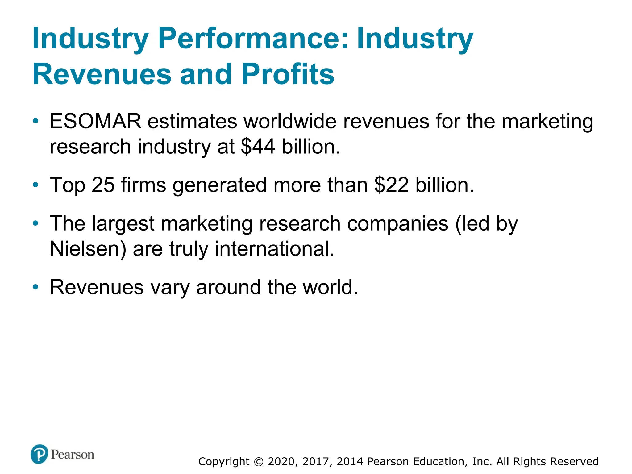 Copyright © 2020, 2017, 2014 Pearson Education, Inc. All Rights Reserved
Industry Performance: Industry
Revenues and Profits
• ESOMAR estimates worldwide revenues for the marketing
research industry at $44 billion.
• Top 25 firms generated more than $22 billion.
• The largest marketing research companies (led by
Nielsen) are truly international.
• Revenues vary around the world.
 