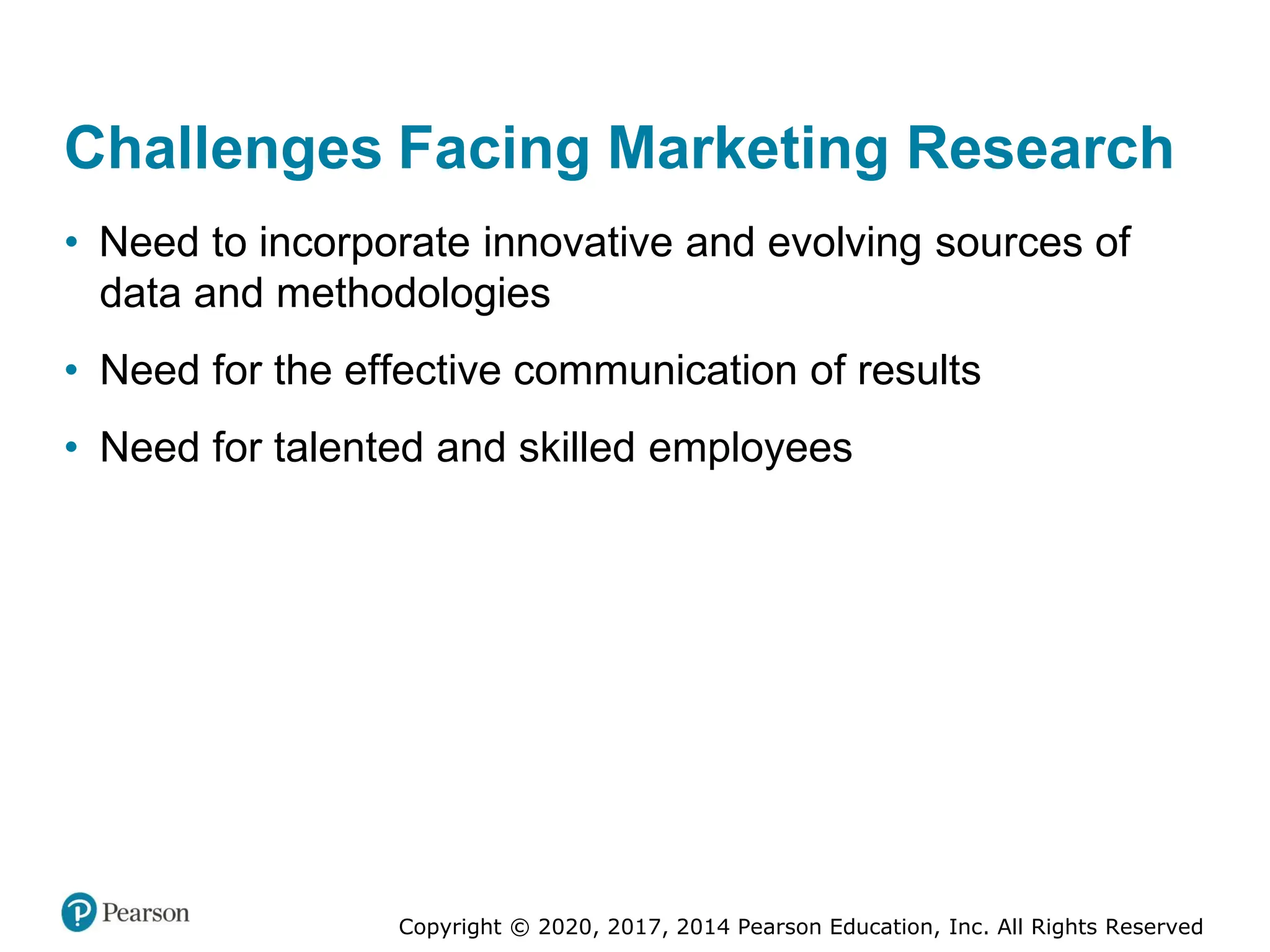 Copyright © 2020, 2017, 2014 Pearson Education, Inc. All Rights Reserved
Challenges Facing Marketing Research
• Need to incorporate innovative and evolving sources of
data and methodologies
• Need for the effective communication of results
• Need for talented and skilled employees
 
