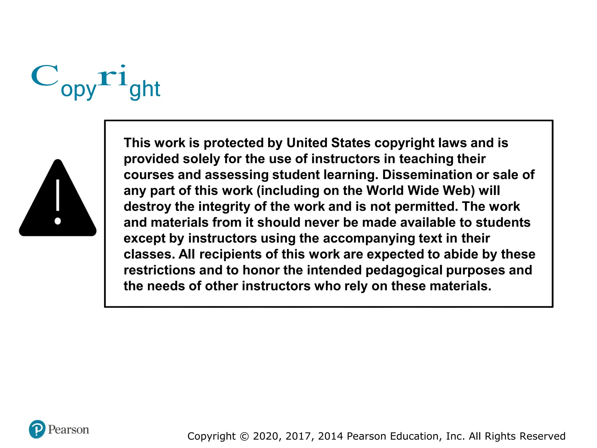 Copyright © 2020, 2017, 2014 Pearson Education, Inc. All Rights Reserved
Copyright
This work is protected by United States copyright laws and is
provided solely for the use of instructors in teaching their
courses and assessing student learning. Dissemination or sale of
any part of this work (including on the World Wide Web) will
destroy the integrity of the work and is not permitted. The work
and materials from it should never be made available to students
except by instructors using the accompanying text in their
classes. All recipients of this work are expected to abide by these
restrictions and to honor the intended pedagogical purposes and
the needs of other instructors who rely on these materials.
 