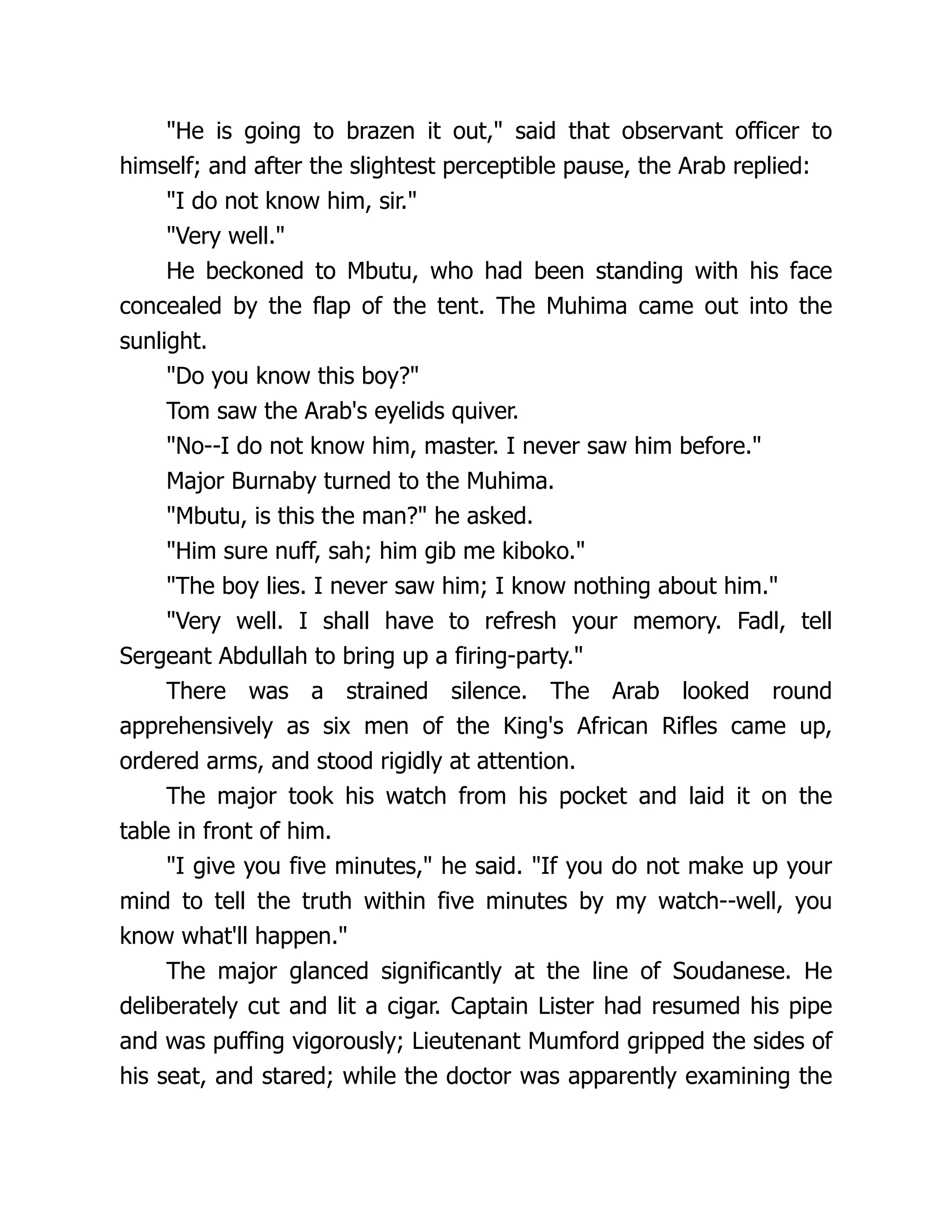 "He is going to brazen it out," said that observant officer to
himself; and after the slightest perceptible pause, the Arab replied:
"I do not know him, sir."
"Very well."
He beckoned to Mbutu, who had been standing with his face
concealed by the flap of the tent. The Muhima came out into the
sunlight.
"Do you know this boy?"
Tom saw the Arab's eyelids quiver.
"No--I do not know him, master. I never saw him before."
Major Burnaby turned to the Muhima.
"Mbutu, is this the man?" he asked.
"Him sure nuff, sah; him gib me kiboko."
"The boy lies. I never saw him; I know nothing about him."
"Very well. I shall have to refresh your memory. Fadl, tell
Sergeant Abdullah to bring up a firing-party."
There was a strained silence. The Arab looked round
apprehensively as six men of the King's African Rifles came up,
ordered arms, and stood rigidly at attention.
The major took his watch from his pocket and laid it on the
table in front of him.
"I give you five minutes," he said. "If you do not make up your
mind to tell the truth within five minutes by my watch--well, you
know what'll happen."
The major glanced significantly at the line of Soudanese. He
deliberately cut and lit a cigar. Captain Lister had resumed his pipe
and was puffing vigorously; Lieutenant Mumford gripped the sides of
his seat, and stared; while the doctor was apparently examining the
 