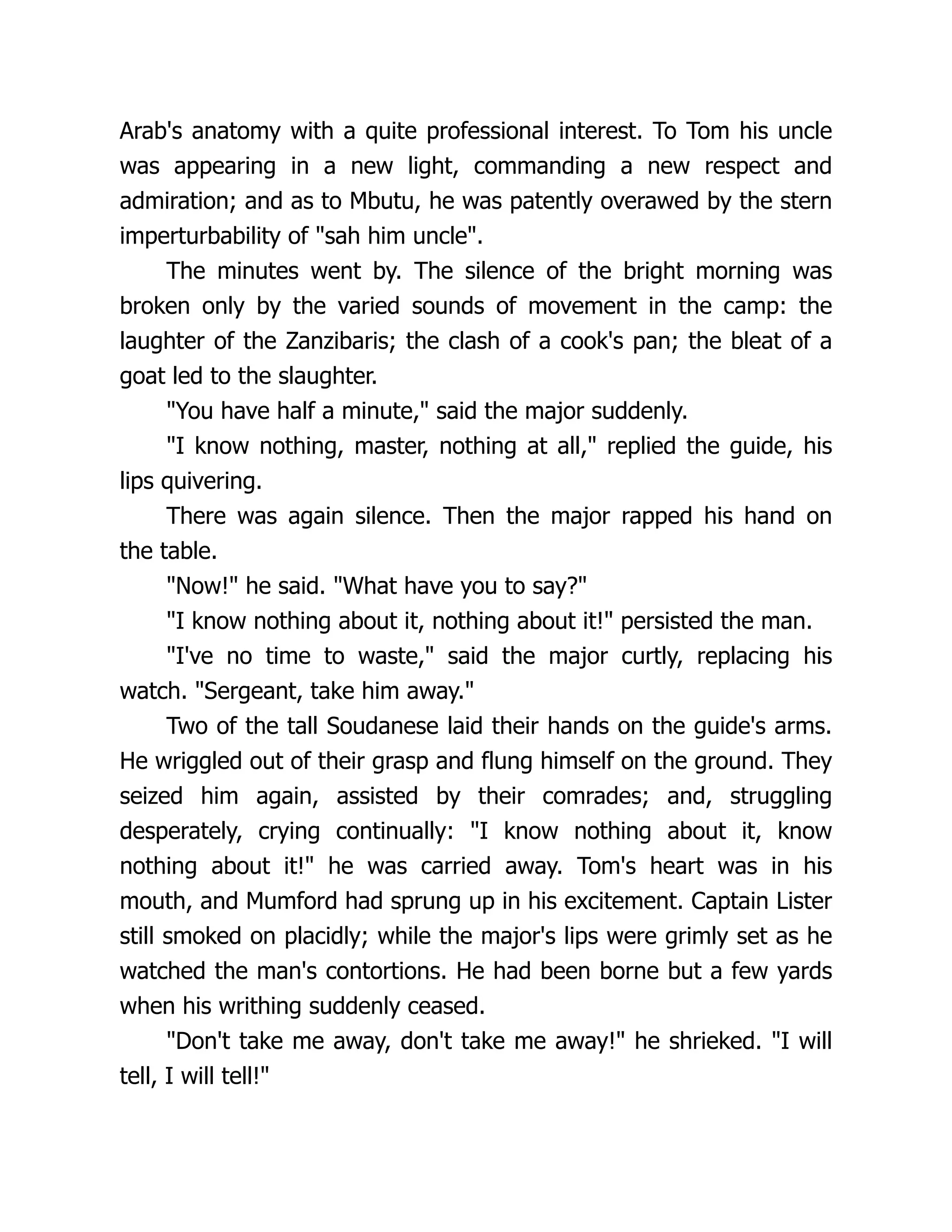 Arab's anatomy with a quite professional interest. To Tom his uncle
was appearing in a new light, commanding a new respect and
admiration; and as to Mbutu, he was patently overawed by the stern
imperturbability of "sah him uncle".
The minutes went by. The silence of the bright morning was
broken only by the varied sounds of movement in the camp: the
laughter of the Zanzibaris; the clash of a cook's pan; the bleat of a
goat led to the slaughter.
"You have half a minute," said the major suddenly.
"I know nothing, master, nothing at all," replied the guide, his
lips quivering.
There was again silence. Then the major rapped his hand on
the table.
"Now!" he said. "What have you to say?"
"I know nothing about it, nothing about it!" persisted the man.
"I've no time to waste," said the major curtly, replacing his
watch. "Sergeant, take him away."
Two of the tall Soudanese laid their hands on the guide's arms.
He wriggled out of their grasp and flung himself on the ground. They
seized him again, assisted by their comrades; and, struggling
desperately, crying continually: "I know nothing about it, know
nothing about it!" he was carried away. Tom's heart was in his
mouth, and Mumford had sprung up in his excitement. Captain Lister
still smoked on placidly; while the major's lips were grimly set as he
watched the man's contortions. He had been borne but a few yards
when his writhing suddenly ceased.
"Don't take me away, don't take me away!" he shrieked. "I will
tell, I will tell!"
 