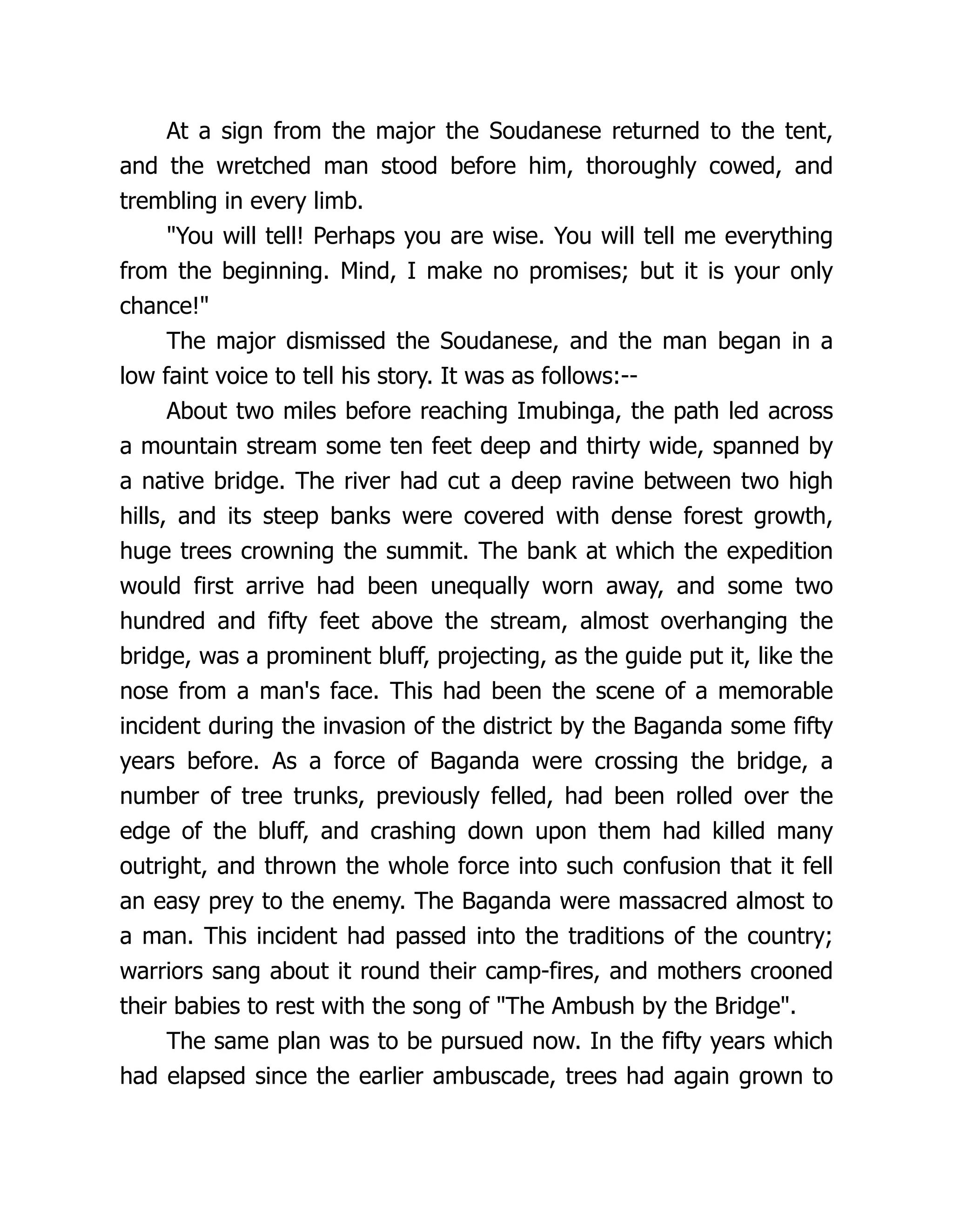 At a sign from the major the Soudanese returned to the tent,
and the wretched man stood before him, thoroughly cowed, and
trembling in every limb.
"You will tell! Perhaps you are wise. You will tell me everything
from the beginning. Mind, I make no promises; but it is your only
chance!"
The major dismissed the Soudanese, and the man began in a
low faint voice to tell his story. It was as follows:--
About two miles before reaching Imubinga, the path led across
a mountain stream some ten feet deep and thirty wide, spanned by
a native bridge. The river had cut a deep ravine between two high
hills, and its steep banks were covered with dense forest growth,
huge trees crowning the summit. The bank at which the expedition
would first arrive had been unequally worn away, and some two
hundred and fifty feet above the stream, almost overhanging the
bridge, was a prominent bluff, projecting, as the guide put it, like the
nose from a man's face. This had been the scene of a memorable
incident during the invasion of the district by the Baganda some fifty
years before. As a force of Baganda were crossing the bridge, a
number of tree trunks, previously felled, had been rolled over the
edge of the bluff, and crashing down upon them had killed many
outright, and thrown the whole force into such confusion that it fell
an easy prey to the enemy. The Baganda were massacred almost to
a man. This incident had passed into the traditions of the country;
warriors sang about it round their camp-fires, and mothers crooned
their babies to rest with the song of "The Ambush by the Bridge".
The same plan was to be pursued now. In the fifty years which
had elapsed since the earlier ambuscade, trees had again grown to
 
