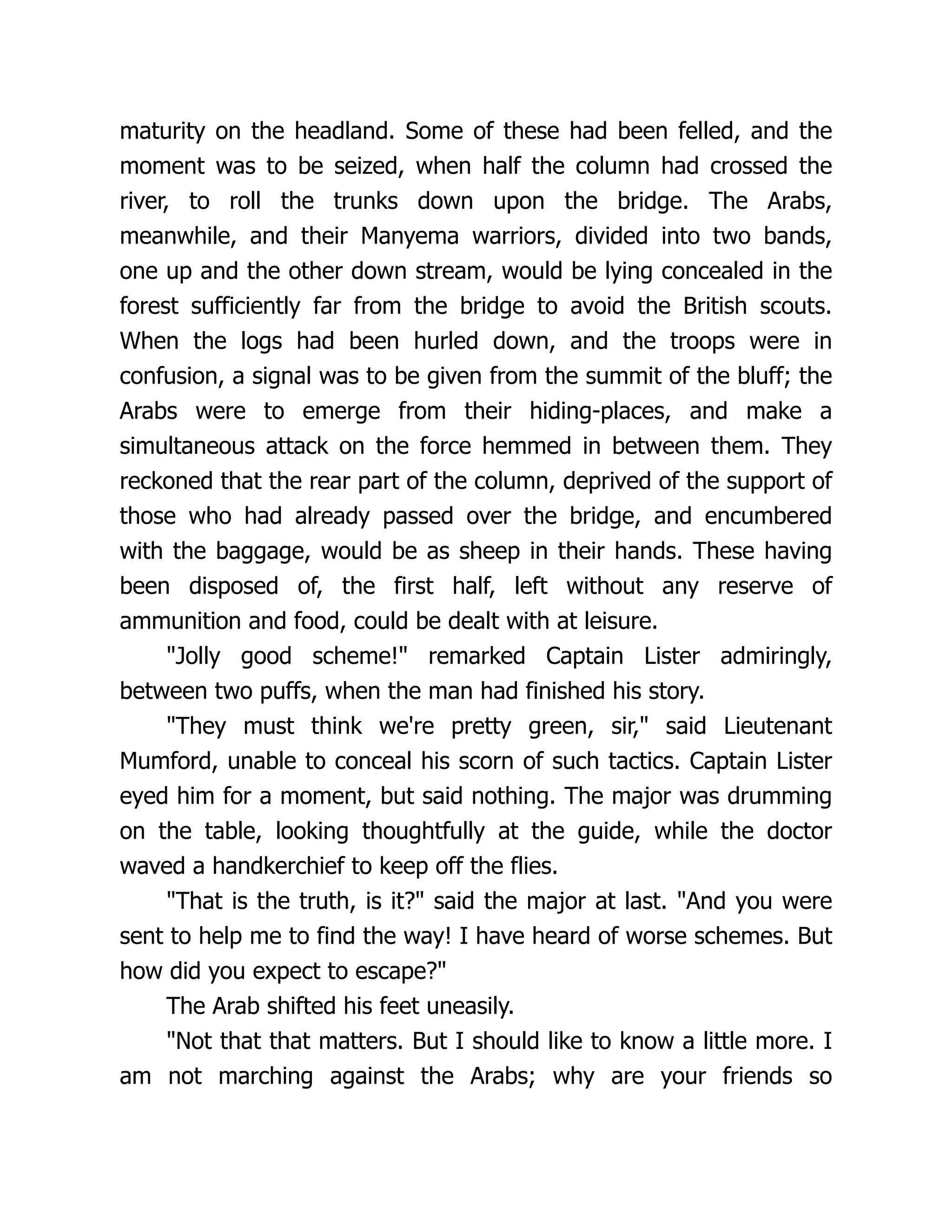 maturity on the headland. Some of these had been felled, and the
moment was to be seized, when half the column had crossed the
river, to roll the trunks down upon the bridge. The Arabs,
meanwhile, and their Manyema warriors, divided into two bands,
one up and the other down stream, would be lying concealed in the
forest sufficiently far from the bridge to avoid the British scouts.
When the logs had been hurled down, and the troops were in
confusion, a signal was to be given from the summit of the bluff; the
Arabs were to emerge from their hiding-places, and make a
simultaneous attack on the force hemmed in between them. They
reckoned that the rear part of the column, deprived of the support of
those who had already passed over the bridge, and encumbered
with the baggage, would be as sheep in their hands. These having
been disposed of, the first half, left without any reserve of
ammunition and food, could be dealt with at leisure.
"Jolly good scheme!" remarked Captain Lister admiringly,
between two puffs, when the man had finished his story.
"They must think we're pretty green, sir," said Lieutenant
Mumford, unable to conceal his scorn of such tactics. Captain Lister
eyed him for a moment, but said nothing. The major was drumming
on the table, looking thoughtfully at the guide, while the doctor
waved a handkerchief to keep off the flies.
"That is the truth, is it?" said the major at last. "And you were
sent to help me to find the way! I have heard of worse schemes. But
how did you expect to escape?"
The Arab shifted his feet uneasily.
"Not that that matters. But I should like to know a little more. I
am not marching against the Arabs; why are your friends so
 