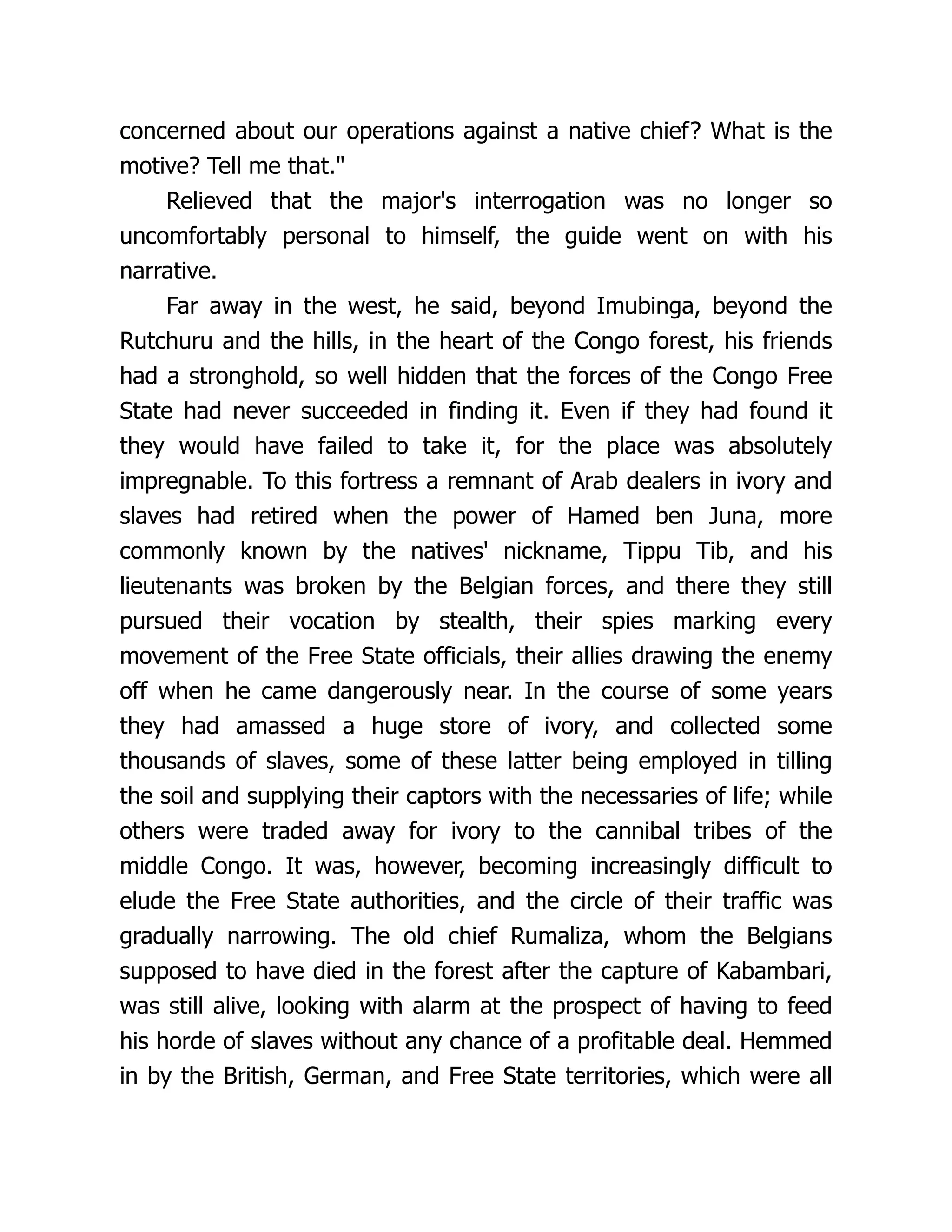 concerned about our operations against a native chief? What is the
motive? Tell me that."
Relieved that the major's interrogation was no longer so
uncomfortably personal to himself, the guide went on with his
narrative.
Far away in the west, he said, beyond Imubinga, beyond the
Rutchuru and the hills, in the heart of the Congo forest, his friends
had a stronghold, so well hidden that the forces of the Congo Free
State had never succeeded in finding it. Even if they had found it
they would have failed to take it, for the place was absolutely
impregnable. To this fortress a remnant of Arab dealers in ivory and
slaves had retired when the power of Hamed ben Juna, more
commonly known by the natives' nickname, Tippu Tib, and his
lieutenants was broken by the Belgian forces, and there they still
pursued their vocation by stealth, their spies marking every
movement of the Free State officials, their allies drawing the enemy
off when he came dangerously near. In the course of some years
they had amassed a huge store of ivory, and collected some
thousands of slaves, some of these latter being employed in tilling
the soil and supplying their captors with the necessaries of life; while
others were traded away for ivory to the cannibal tribes of the
middle Congo. It was, however, becoming increasingly difficult to
elude the Free State authorities, and the circle of their traffic was
gradually narrowing. The old chief Rumaliza, whom the Belgians
supposed to have died in the forest after the capture of Kabambari,
was still alive, looking with alarm at the prospect of having to feed
his horde of slaves without any chance of a profitable deal. Hemmed
in by the British, German, and Free State territories, which were all
 