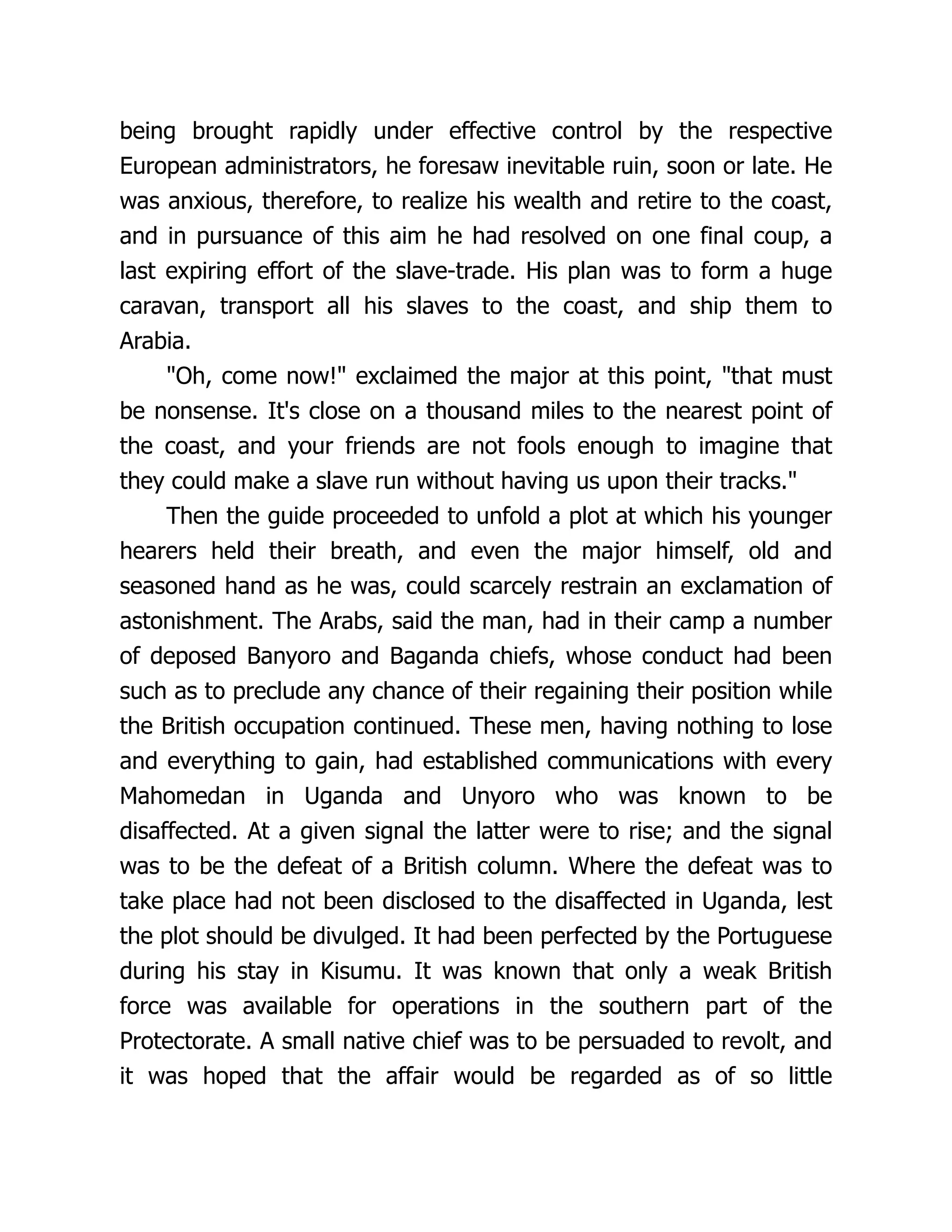 being brought rapidly under effective control by the respective
European administrators, he foresaw inevitable ruin, soon or late. He
was anxious, therefore, to realize his wealth and retire to the coast,
and in pursuance of this aim he had resolved on one final coup, a
last expiring effort of the slave-trade. His plan was to form a huge
caravan, transport all his slaves to the coast, and ship them to
Arabia.
"Oh, come now!" exclaimed the major at this point, "that must
be nonsense. It's close on a thousand miles to the nearest point of
the coast, and your friends are not fools enough to imagine that
they could make a slave run without having us upon their tracks."
Then the guide proceeded to unfold a plot at which his younger
hearers held their breath, and even the major himself, old and
seasoned hand as he was, could scarcely restrain an exclamation of
astonishment. The Arabs, said the man, had in their camp a number
of deposed Banyoro and Baganda chiefs, whose conduct had been
such as to preclude any chance of their regaining their position while
the British occupation continued. These men, having nothing to lose
and everything to gain, had established communications with every
Mahomedan in Uganda and Unyoro who was known to be
disaffected. At a given signal the latter were to rise; and the signal
was to be the defeat of a British column. Where the defeat was to
take place had not been disclosed to the disaffected in Uganda, lest
the plot should be divulged. It had been perfected by the Portuguese
during his stay in Kisumu. It was known that only a weak British
force was available for operations in the southern part of the
Protectorate. A small native chief was to be persuaded to revolt, and
it was hoped that the affair would be regarded as of so little
 