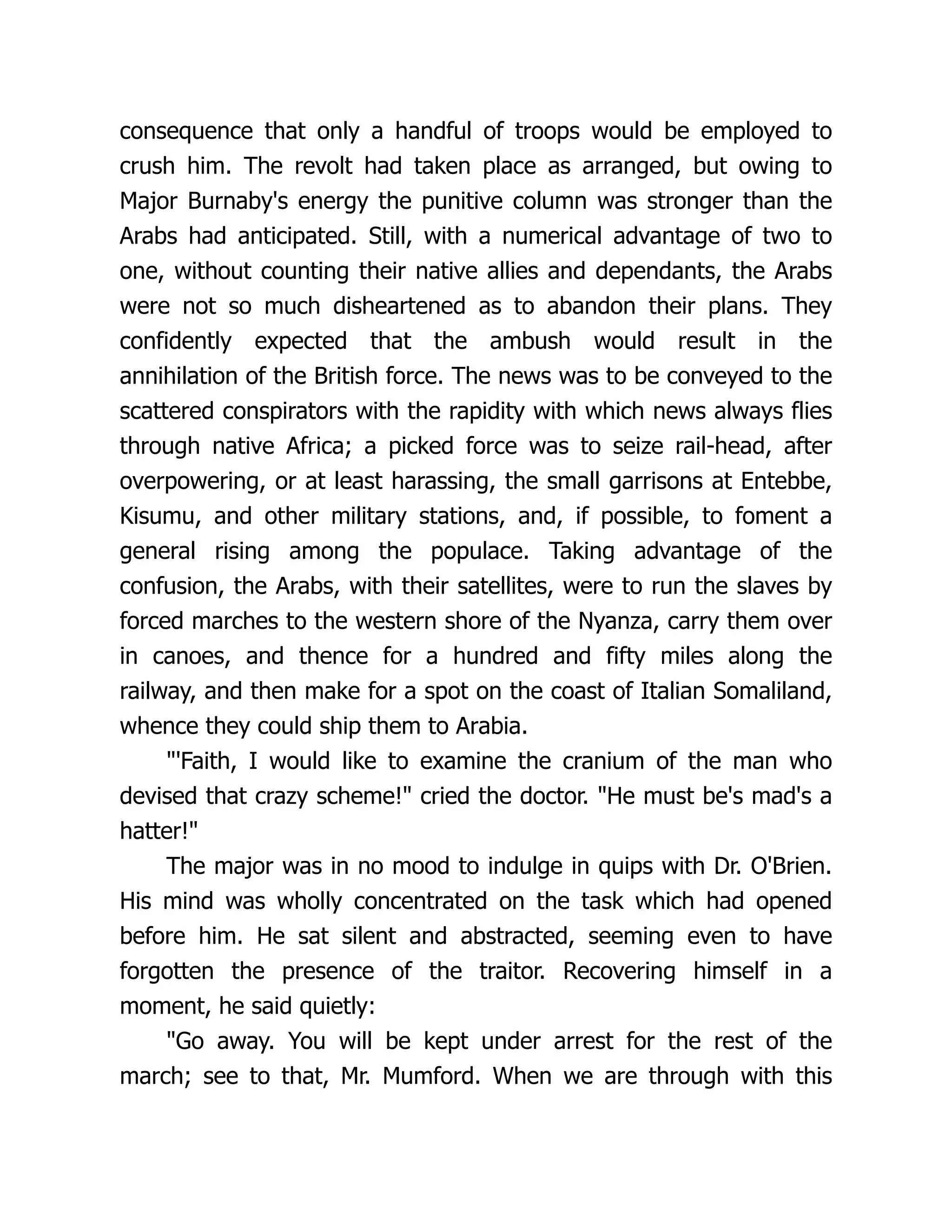 consequence that only a handful of troops would be employed to
crush him. The revolt had taken place as arranged, but owing to
Major Burnaby's energy the punitive column was stronger than the
Arabs had anticipated. Still, with a numerical advantage of two to
one, without counting their native allies and dependants, the Arabs
were not so much disheartened as to abandon their plans. They
confidently expected that the ambush would result in the
annihilation of the British force. The news was to be conveyed to the
scattered conspirators with the rapidity with which news always flies
through native Africa; a picked force was to seize rail-head, after
overpowering, or at least harassing, the small garrisons at Entebbe,
Kisumu, and other military stations, and, if possible, to foment a
general rising among the populace. Taking advantage of the
confusion, the Arabs, with their satellites, were to run the slaves by
forced marches to the western shore of the Nyanza, carry them over
in canoes, and thence for a hundred and fifty miles along the
railway, and then make for a spot on the coast of Italian Somaliland,
whence they could ship them to Arabia.
"'Faith, I would like to examine the cranium of the man who
devised that crazy scheme!" cried the doctor. "He must be's mad's a
hatter!"
The major was in no mood to indulge in quips with Dr. O'Brien.
His mind was wholly concentrated on the task which had opened
before him. He sat silent and abstracted, seeming even to have
forgotten the presence of the traitor. Recovering himself in a
moment, he said quietly:
"Go away. You will be kept under arrest for the rest of the
march; see to that, Mr. Mumford. When we are through with this
 