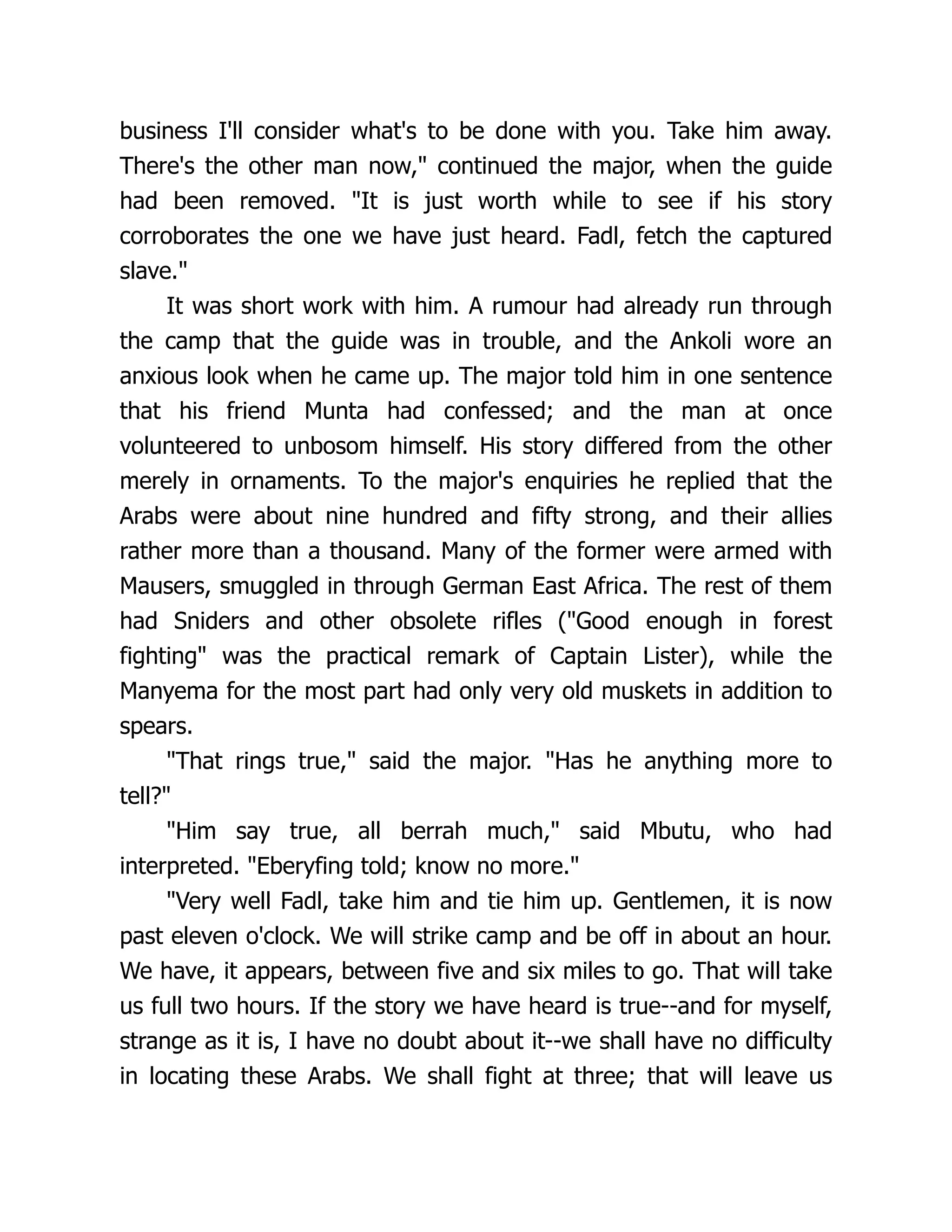 business I'll consider what's to be done with you. Take him away.
There's the other man now," continued the major, when the guide
had been removed. "It is just worth while to see if his story
corroborates the one we have just heard. Fadl, fetch the captured
slave."
It was short work with him. A rumour had already run through
the camp that the guide was in trouble, and the Ankoli wore an
anxious look when he came up. The major told him in one sentence
that his friend Munta had confessed; and the man at once
volunteered to unbosom himself. His story differed from the other
merely in ornaments. To the major's enquiries he replied that the
Arabs were about nine hundred and fifty strong, and their allies
rather more than a thousand. Many of the former were armed with
Mausers, smuggled in through German East Africa. The rest of them
had Sniders and other obsolete rifles ("Good enough in forest
fighting" was the practical remark of Captain Lister), while the
Manyema for the most part had only very old muskets in addition to
spears.
"That rings true," said the major. "Has he anything more to
tell?"
"Him say true, all berrah much," said Mbutu, who had
interpreted. "Eberyfing told; know no more."
"Very well Fadl, take him and tie him up. Gentlemen, it is now
past eleven o'clock. We will strike camp and be off in about an hour.
We have, it appears, between five and six miles to go. That will take
us full two hours. If the story we have heard is true--and for myself,
strange as it is, I have no doubt about it--we shall have no difficulty
in locating these Arabs. We shall fight at three; that will leave us
 