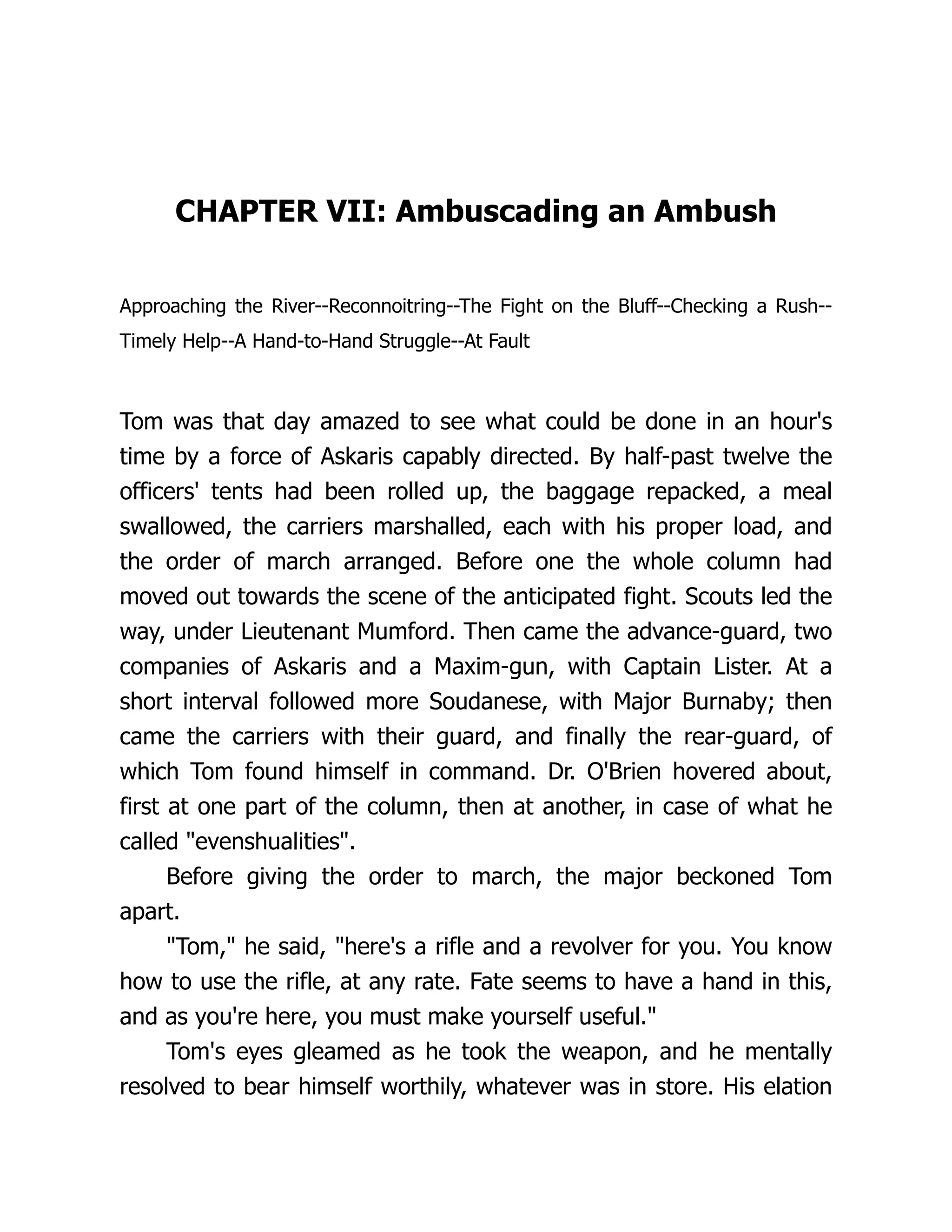 CHAPTER VII: Ambuscading an Ambush
Approaching the River--Reconnoitring--The Fight on the Bluff--Checking a Rush--
Timely Help--A Hand-to-Hand Struggle--At Fault
Tom was that day amazed to see what could be done in an hour's
time by a force of Askaris capably directed. By half-past twelve the
officers' tents had been rolled up, the baggage repacked, a meal
swallowed, the carriers marshalled, each with his proper load, and
the order of march arranged. Before one the whole column had
moved out towards the scene of the anticipated fight. Scouts led the
way, under Lieutenant Mumford. Then came the advance-guard, two
companies of Askaris and a Maxim-gun, with Captain Lister. At a
short interval followed more Soudanese, with Major Burnaby; then
came the carriers with their guard, and finally the rear-guard, of
which Tom found himself in command. Dr. O'Brien hovered about,
first at one part of the column, then at another, in case of what he
called "evenshualities".
Before giving the order to march, the major beckoned Tom
apart.
"Tom," he said, "here's a rifle and a revolver for you. You know
how to use the rifle, at any rate. Fate seems to have a hand in this,
and as you're here, you must make yourself useful."
Tom's eyes gleamed as he took the weapon, and he mentally
resolved to bear himself worthily, whatever was in store. His elation
 