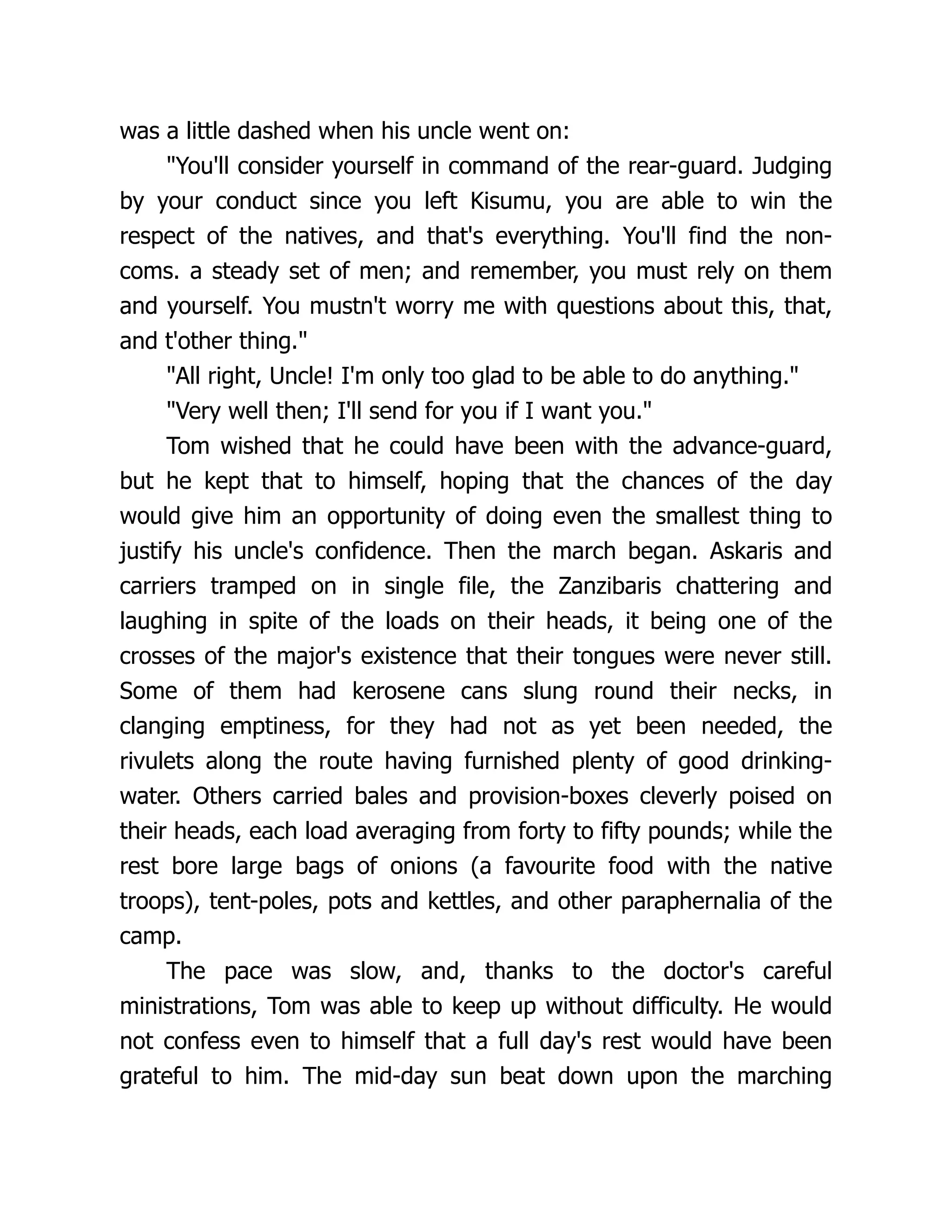 was a little dashed when his uncle went on:
"You'll consider yourself in command of the rear-guard. Judging
by your conduct since you left Kisumu, you are able to win the
respect of the natives, and that's everything. You'll find the non-
coms. a steady set of men; and remember, you must rely on them
and yourself. You mustn't worry me with questions about this, that,
and t'other thing."
"All right, Uncle! I'm only too glad to be able to do anything."
"Very well then; I'll send for you if I want you."
Tom wished that he could have been with the advance-guard,
but he kept that to himself, hoping that the chances of the day
would give him an opportunity of doing even the smallest thing to
justify his uncle's confidence. Then the march began. Askaris and
carriers tramped on in single file, the Zanzibaris chattering and
laughing in spite of the loads on their heads, it being one of the
crosses of the major's existence that their tongues were never still.
Some of them had kerosene cans slung round their necks, in
clanging emptiness, for they had not as yet been needed, the
rivulets along the route having furnished plenty of good drinking-
water. Others carried bales and provision-boxes cleverly poised on
their heads, each load averaging from forty to fifty pounds; while the
rest bore large bags of onions (a favourite food with the native
troops), tent-poles, pots and kettles, and other paraphernalia of the
camp.
The pace was slow, and, thanks to the doctor's careful
ministrations, Tom was able to keep up without difficulty. He would
not confess even to himself that a full day's rest would have been
grateful to him. The mid-day sun beat down upon the marching
 
